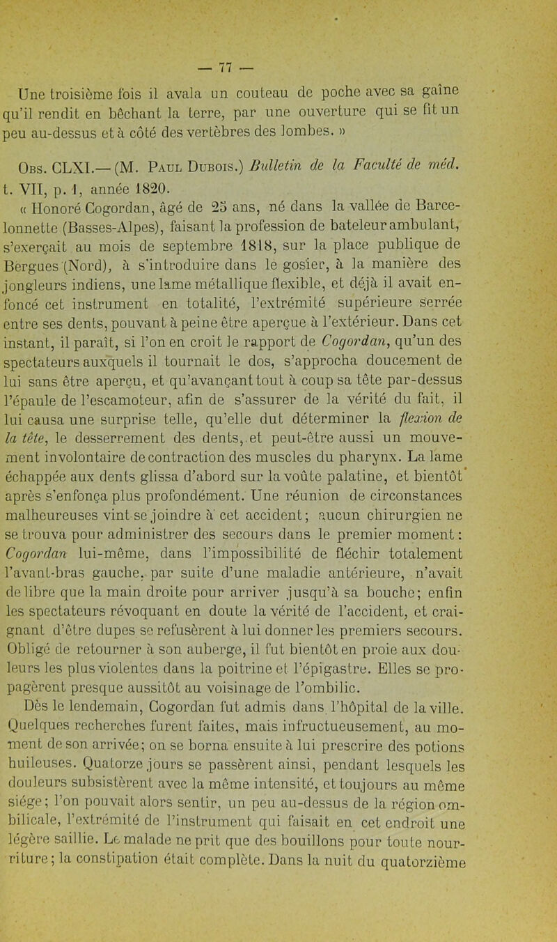 Une troisième fois il avala un couteau de poche avec sa gaine qu’il rendit en bêchant la terre, par une ouverture qui se fit un peu au-dessus et à côté des vertèbres des lombes. » Obs. CLXI.— (M. Paul Dubois.) Bulletin de la Faculté de méd. t. VII, p. 1, année 1820. « Honoré Cogordan, âgé de 25 ans, né dans la vallée de Barce- lonnette (Basses-Alpes), faisant la profession de bateleur ambulant, s’exerçait au mois de septembre 1818, sur la place publique de Bergues (Nord), à s'introduire dans le gosier, à la manière des jongleurs indiens, une lame métallique flexible, et déjà il avait en- foncé cet instrument en totalité, l’extrémité supérieure serrée entre ses dents, pouvant à peine être aperçue à l’extérieur. Dans cet instant, il paraît, si l’on en croit le rapport de Cogordan, qu’un des spectateurs auxquels il tournait le dos, s’approcha doucement de lui sans être aperçu, et qu’avançant tout à coup sa tête par-dessus l’épaule de l’escamoteur, afin de s’assurer de la vérité du fait, il lui causa une surprise telle, qu’elle dut déterminer la flexion de la tête, le desserrement des dents,.et peut-être aussi un mouve- ment involontaire de contraction des muscles du pharynx. La lame échappée aux dents glissa d’abord sur la voûte palatine, et bientôt après s’enfonça plus profondément. Une réunion de circonstances malheureuses vint se joindre à' cet accident; aucun chirurgien ne se trouva pour administrer des secours dans le premier moment : Cogordan lui-même, dans l’impossibilité de fléchir totalement l’avant-bras gauche, par suite d’une maladie antérieure, n’avait de libre que la main droite pour arriver jusqu’à sa bouche; enfin les spectateurs révoquant en doute la vérité de l’accident, et crai- gnant d’être dupes se refusèrent à lui donner les premiers secours. Obligé de retourner à son auberge, il fut bientôt en proie aux dou- leurs les plus violentes dans la poitrine et l’épigastre. Elles se pro- pagèrent presque aussitôt au voisinage de l’ombilic. Dès le lendemain, Cogordan fut admis dans l’hôpital de la ville. Quelques recherches furent faites, mais infructueusement, au mo- ment de son arrivée; on se borna ensuite à lui prescrire des potions huileuses. Quatorze jours se passèrent ainsi, pendant lesquels les douleurs subsistèrent avec la même intensité, et toujours au môme siège; l’on pouvait alors sentir, un peu au-dessus de la région om- bilicale, l’extrémité de l’instrument qui faisait en cet endroit une légère saillie. Le malade ne prit que des bouillons pour toute nour- riture ; la constipation était complète. Dans la nuit du quatorzième