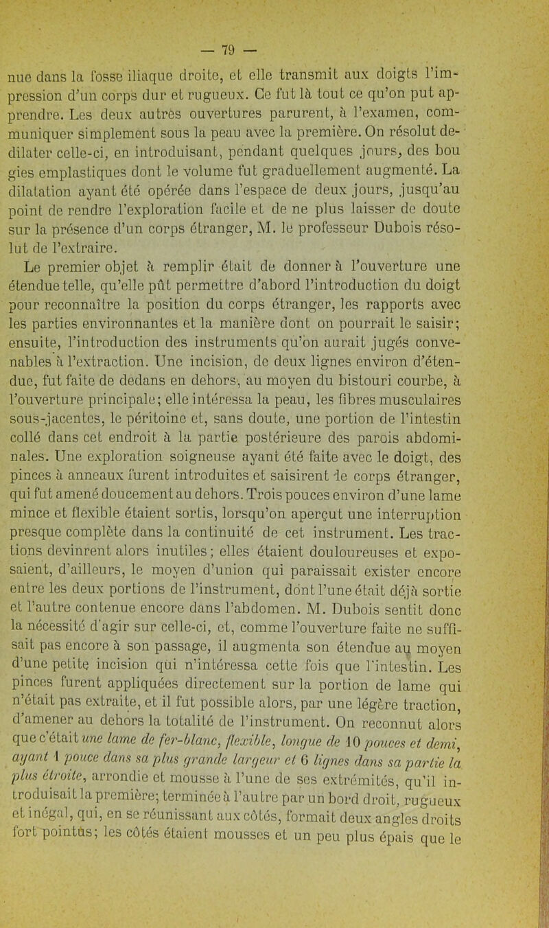 nue dans la fosse iliaque droite, et elle transmit aux doigts l’im- pression d’un corps dur et rugueux. Ce fut là tout ce qu’on put ap- prendre. Les deux au très ouvertures parurent, à l’examen, com- muniquer simplement sous la peau avec la première. On résolut de- dilater celle-ci, en introduisant, pendant quelques jours, des bou gies emplastiques dont le volume fut graduellement augmenté. La dilatation ayant été opérée dans l’espace de deux jours, jusqu’au point de rendre l’exploration facile et de ne plus laisser de doute sur la présence d’un corps étranger, M. le professeur Dubois réso- lut de l’extraire. Le premier objet à remplir était de donner à l’ouverture une étendue telle, qu’elle pût permettre d’abord l’introduction du doigt pour reconnaître la position du corps étranger, les rapports avec les parties environnantes et la manière dont on pourrait le saisir; ensuite, l’introduction des instruments qu’on aurait jugés conve- nables à l’extraction. Une incision, de deux lignes environ d’éten- due, fut faite de dedans en dehors; au moyen du bistouri courbe, à l’ouverture principale; elle intéressa la peau, les fibres musculaires sous-jacentes, le péritoine et, sans doute, une portion de l’intestin collé dans cet endroit à la partie postérieure des parois abdomi- nales. Une exploration soigneuse ayant été faite avec le doigt, des pinces à anneaux furent introduites et saisirent ie corps étranger, qui fut amené doucement au dehors. Trois pouces environ d’une lame mince et flexible étaient sortis, lorsqu’on aperçut une interruption presque complète dans la continuité de cet instrument. Les trac- tions devinrent alors inutiles; elles étaient douloureuses et expo- saient, d’ailleurs, le moyen d’union qui paraissait exister encore entre les deux portions de l’instrument, dont l’une était déjà sortie et l’autre contenue encore dans l’abdomen. M. Dubois sentit donc la nécessité d'agir sur celle-ci, et, comme l’ouverture faite ne suffi- sait pas encore à son passage, il augmenta son étendue au moyen d’une petite incision qüi n’intéressa cette fois que l'intestin. Les pinces furent appliquées directement sur la portion de lame qui n’était pas extraite, et il fut possible alors, par une légère traction, d’amener au dehors la totalité de l’instrument. On reconnut alors que c était une lame de fer-blanc, flexible, longue de 10 pouces et demi, ayant I pouce dans sa plus grande largeur et G lignes dans sa partie la plus étroite, arrondie et mousse à l’une de ses extrémités, qu’il in- iroduisaitla première; terminéeà l’autre par un bord droit, rugueux et inégal, qui, en se réunissant aux cotés, formait deux angles droits fort pointùs; les côtés étaient mousses et un peu plus épais que le I