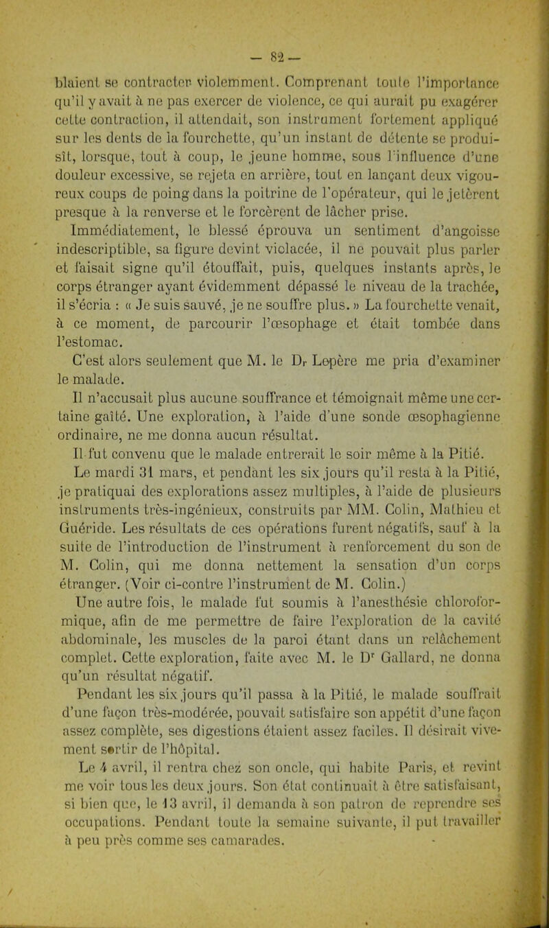 blaieni se contracter- violemment. Comprenant tonie l’importance qu’il y avait à ne pas exercer de violence, ce qui aurait pu exagérer ceLte contraction, il attendait, son instrument fortement appliqué sur les dents de la fourchette, qu’un instant de détente se produi- sît, lorsque, tout à coup, le jeune homme, sous l’influence d’une douleur excessive, se rejeta en arrière, tout en lançant deux vigou- reux coups de poing dans la poitrine de l’opérateur, qui le jetèrent presque à la renverse et le forcèrent de lâcher prise. Immédiatement, le blessé éprouva un sentiment d’angoisse indescriptible, sa figure devint violacée, il ne pouvait plus parler et faisait signe qu’il étouffait, puis, quelques instants après, le corps étranger ayant évidemment dépassé le niveau de la trachée, il s’écria : « Je suis sauvé, je ne souffre plus. » La fourchette venait, à ce moment, de parcourir l’œsophage et était tombée dans l’estomac. C’est alors seulement que M. le Dr Lepère me pria d’examiner le malade. Il n’accusait plus aucune souffrance et témoignait même une cer- taine gaîté. Une exploration, à l’aide d’une sonde œsophagienne ordinaire, ne me donna aucun résultat. Il fut convenu que le malade entrerait le soir même à la Pitié. Le mardi 31 mars, et pendant les six jours qu’il resta à. la Pitié, je pratiquai des explorations assez multiples, à l’aide de plusieurs instruments très-ingénieux, construits par MM. Colin, Mathieu et Guéride. Les résultats de ces opérations furent négatifs, sauf à la suite de l’introduction de l’instrument ;i renforcement du son de M. Colin, qui me donna nettement la sensation d’un corps étranger. (Voir ci-contre l’instrument de M. Colin.) Une autre fois, le malade fut soumis à l’anesthésie chlorofor- mique, afin de me permettre de faire l’exploration de la cavité abdominale, les muscles de la paroi étant dans un relâchement complet. Cette exploration, faite avec M. le Dr Gallard, ne donna qu’un résultat négatif. Pendant les six jours qu’il passa à la Pitié, le malade souffrait d’une façon très-modérée, pouvait satisfaire son appétit d’une façon assez complète, ses digestions étaient assez faciles. Il désirait vive- ment sertir de l’hôpital. Le \ avril, il rentra chez son oncle, qui habite Paris, et revint me voir tous les deux jours. Son état continuait à être satisfaisant, si bien que, le 13 avril, il demanda à son patron de reprendre ses occupations. Pendant toute la semaine suivante, il put travailler è peu près comme ses camarades.