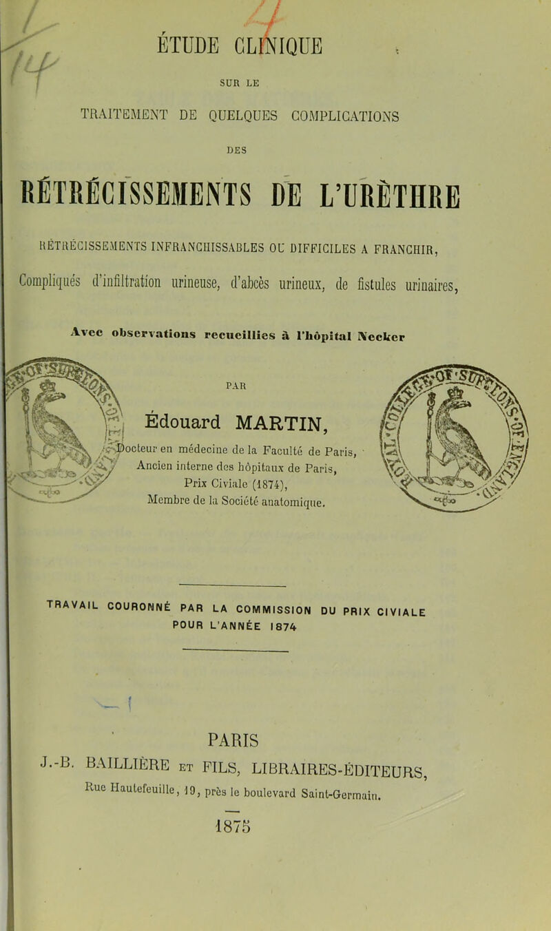 ^ ÉTDDE CLÉIQUE f I SUR LE TRAITEMENT DE QUELQUES COMPLICATIONS DES RÉTRÉCISSEMENTS DÎl L’URÈTHRE HÉTIIÉCISSEMENTS INFRANCHISSABLES OU DIFFICILES A FRANCHIR, Compliqués d’infiltration urineuse, d’akès urineux, de fistules urinaires, Avec observations recueillies à riiôpital IVcckcr Édouard MARTIN, en médecine de la Faculté de Paris Ancien interne dos hôpitaux de Paris, Prix Civiale (1874), Membre de la Société anatomique. I TRAVAIL COURONNÉ PAR LA COMMISSION DU PRIX CIVIALE POUR L’ANNÉE 1874 PARIS J.-B. BAILLIÈRE et FILS, LIBRAIRES-ÉDITEURS, Pvue Hautefeuille, 19, près le boulevard Saint-Germain. 1875