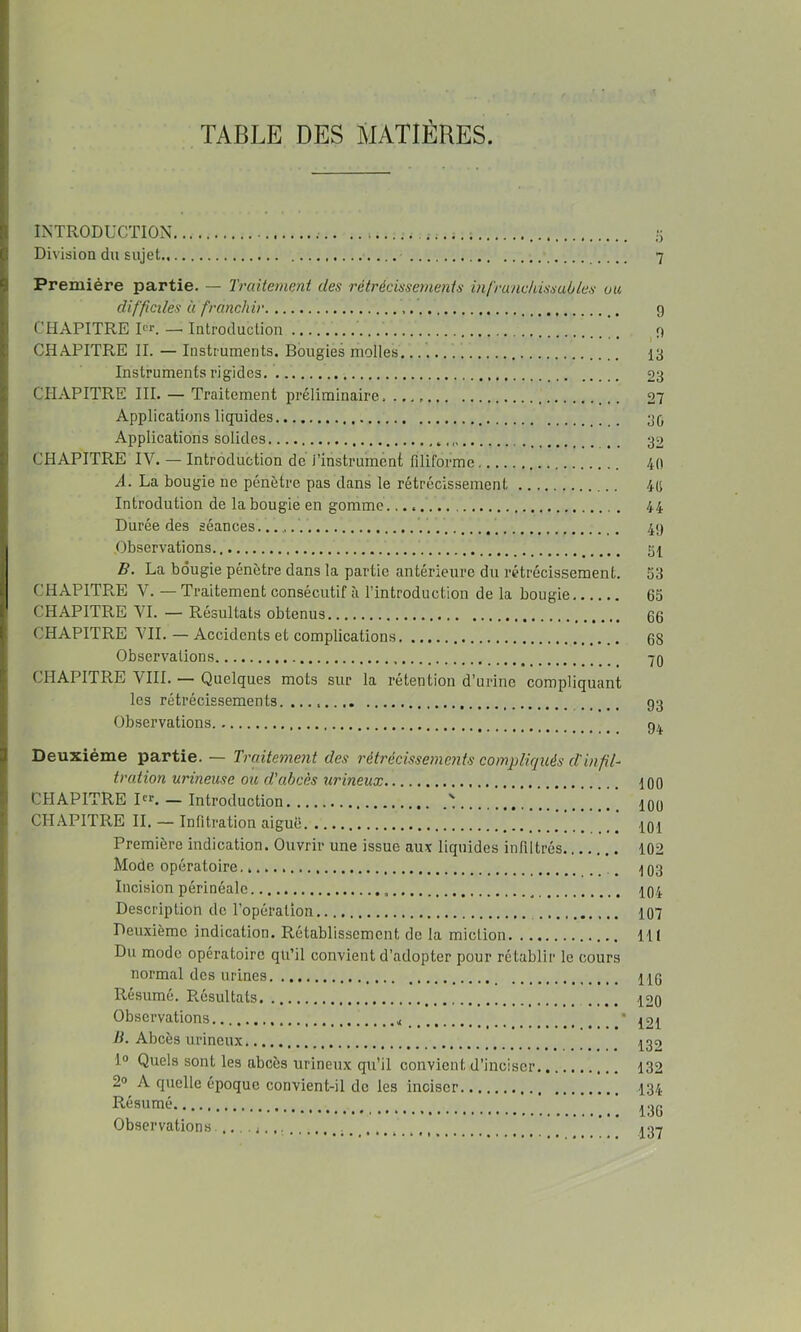 TABLE DES MATIÈRES. INTRODUCTION 5 Division du sujet 7 Première partie. — Traitement des rétrécissements infranchissables un difficiles à franchir g CHAPITRE Rr. —. Introduction g CHAPITRE IL — Instruments. Bougies molles 13 Instruments rigides. 23 CHAPITRE III. — Traitement préliminaire 27 Applications liquides 3(, Applications solides 32 CHAPITRE IV. — Introduction de l’instrument filiforme 40 A. La bougie ne pénètre pas dans le rétrécissement 4(j Introdution de la bougie en gomme. 44 Durée des séances 4g .Observations.. gl B. La bougie pénètre dans la partie antérieure du rétrécissement. 53 CHAPITPv.E V. — Traitement consécutif à l’introduction de la bougie 65 CHAPITRE VI. — Résultats obtenus 66 CHAPITRE VIL — Accidents et complications 68 Observations 70 CHAPITRE VIII. — Quelques mots sur la rétention d’urine compliquant les rétrécissements gg Observations g^ Deuxième partie. — Traitement des rétrécissements compliqués cl'infT trution urineuse ou d'abcès urineux 100 CHAPITRE PL — Introduction ' lOo CHAPITRE II. — Infitration aiguë lOi Première indication. Ouvrir une issue auv liquides infiltrés 102 Mode opératoire. _ 103 Incision périnéale IO4 Deseription de l’opération 107 Deuxième indication. Rétablissement de la miction lit Du mode opératoire qu’il convient d’adopter pour rétablir le cours normal des urines HO Résumé. Résultats 12o Observations * 121 B. Abcès urineux 132 1° Quels sont les abcès urineux qu’il convient d’inciser 132 2» A quelle époque convient-il de les inciser I34 Résumé Observations. ’
