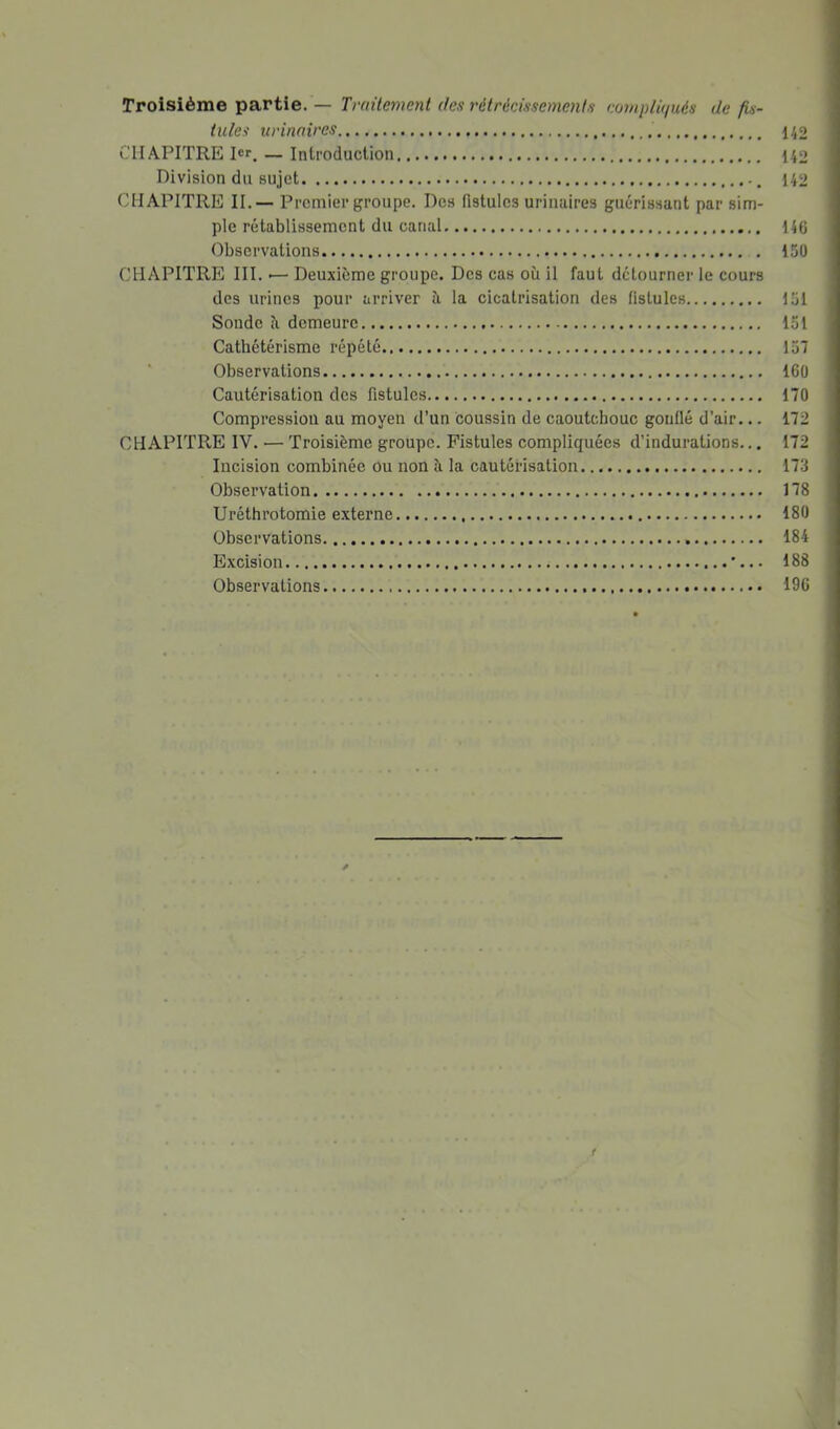 Troisième partie. — Tmitement des rétrécissemenis eünipliqués de fU- iules urinaires 142 C1LA.PITRE 1er. — Introduction 142 Division du sujet 142 CHAPITRE II.— Premier groupe. Des fistules uriiuiires guérissant par sim- ple rétablissement du canal 146 Observations 150 CliAPITRE III. I— Deuxieme groupe. Des cas où il faut détourner le cours des urines pour arriver ù la cicatrisation des fistules 151 Sonde ù demeure 151 Cathétérisme répété 157 ■ Observations 160 Cautérisation des fistules 170 Compression au moyen d’un coussin de caoutchouc gonflé d’air... 172 CHAPITRE IV. — Troisième groupe. Fistules compliquées d’indurations... 172 Incision combinée ou non à la cautérisation 173 Observation 178 Uréthrotomie externe 180 Observations 184 Excision '... 188 Observations 196