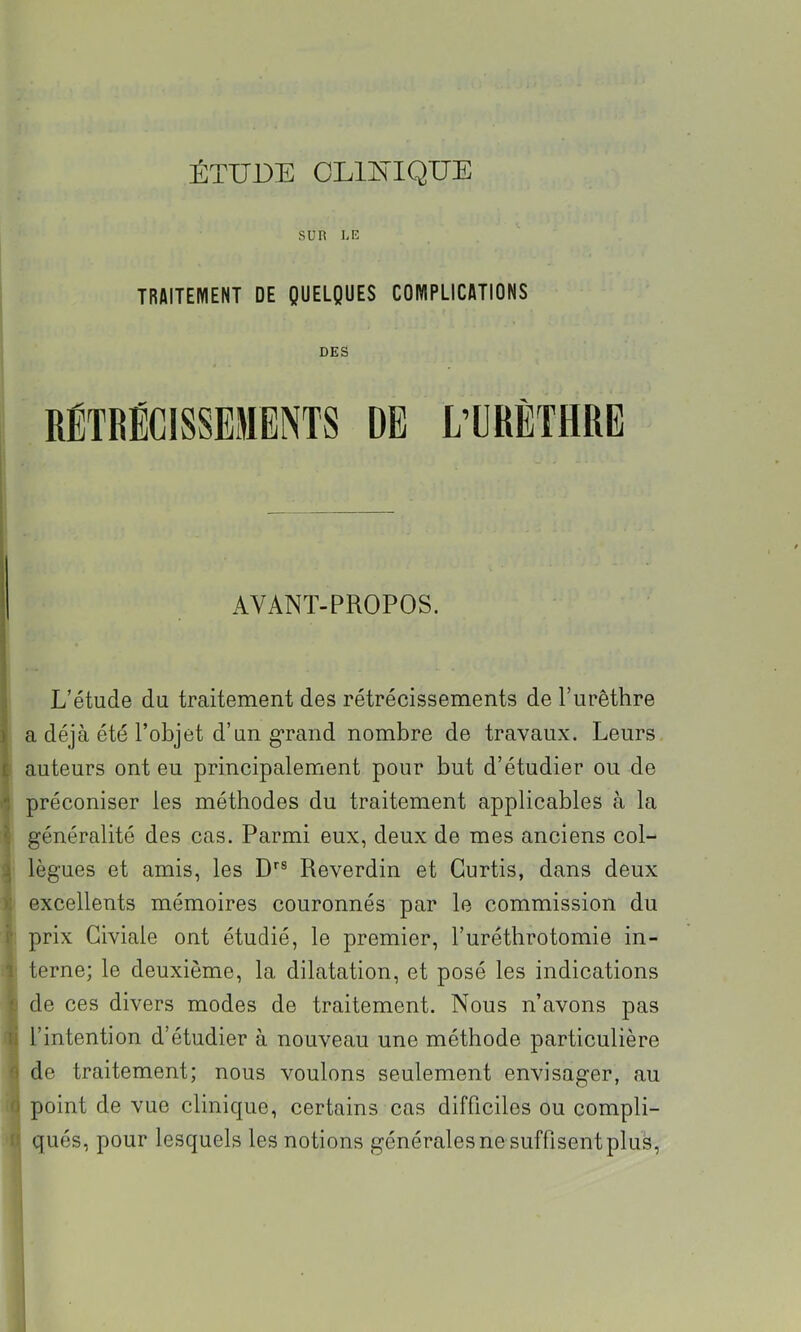 ÉTUDE OLllSilQUE sun i,E TRAITEMENT DE QUELQUES COMPLICATIONS DES AVANT-PROPOS. i L’étude du traitement des rétrécissements de Turêthre 1 a déjà été l’objet d’un g’rand nombre de travaux. Leurs £ auteurs ont eu principalement pour but d’étudier ou de 1 préconiser les méthodes du traitement applicables à la \ généralité des cas. Parmi eux, deux de mes anciens col- ^ lègues et amis, les D*'® Reverdin et Gurtis, dans deux ); excellents mémoires couronnés par le commission du i' prix Giviale ont étudié, le premier, l’uréthrotomie in- 1 terne; le deuxième, la dilatation, et posé les indications de ces divers modes de traitement. Nous n’avons pas li l’intention d’étudier à nouveau une méthode particulière O de traitement; nous voulons seulement envisager, au O point de vue clinique, certains cas difficiles ou compli- - qués, pour lesquels les notions générales ne suffisent plus.