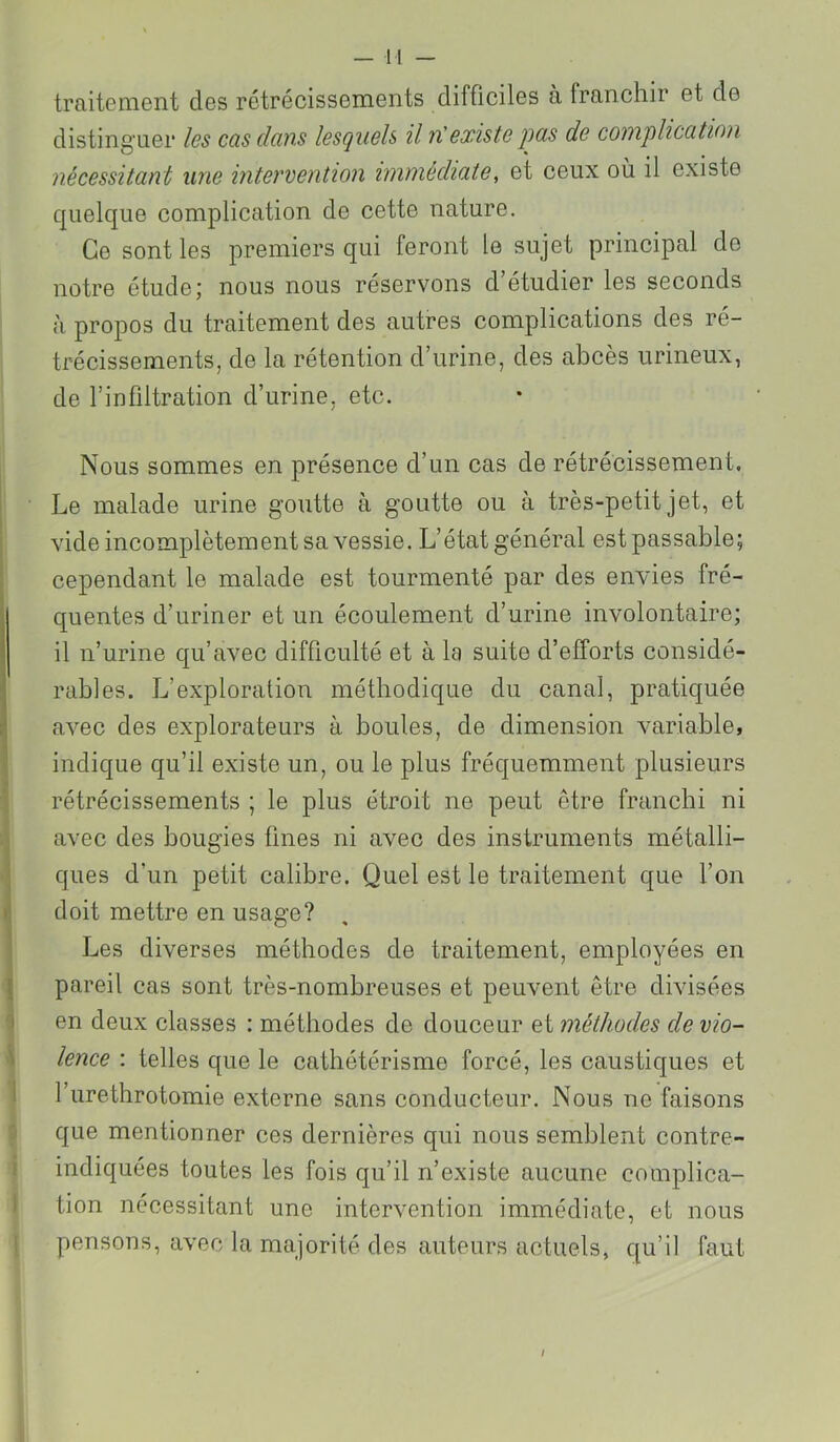 traitement des rétrécissements difficiles à franchir et de distinguer les cas dans lesquels il nüexiste j^as de complication nécessitant une intervention immédiate, et ceux où il existe quelque complication de cette nature. Ce sont les premiers qui feront le sujet principal de notre étude; nous nous réservons d’étudier les seconds à propos du traitement des autres complications des ré- trécissements, de la rétention d’urine, des abcès urineux, de l’infiltration d’urine, etc. Nous sommes en présence d’un cas de rétrécissement. Le malade urine goutte à goutte ou à très-petit jet, et vide incomplètement sa vessie. L’état général est passable; cependant le malade est tourmenté par des envies fré- quentes d’uriner et un écoulement d’urine involontaire; il n’urine qu’avec difficulté et à la suite d’efforts considé- rables. L’exploration méthodique du canal, pratiquée avec des explorateurs à boules, de dimension variable, indique qu’il existe un, ou le plus fréquemment plusieurs rétrécissements ; le plus étroit ne peut être franchi ni avec des bougies fines ni avec des instruments métalli- ques d’un petit calibre. Quel est le traitement que l’on doit mettre en usage? Les diverses méthodes de traitement, employées en pareil cas sont très-nombreuses et peuvent être divisées en deux classes : méthodes de douceur et méthodes de vio- lence : telles que le cathétérisme forcé, les caustiques et l’urethrotomie externe sans conducteur. Nous ne faisons que mentionner ces dernières qui nous semblent contre- indiquées toutes les fois qu’il n’existe aucune complica- tion nécessitant une intervention immédiate, et nous pensons, avec la majorité des auteurs actuels, qu’il faut /