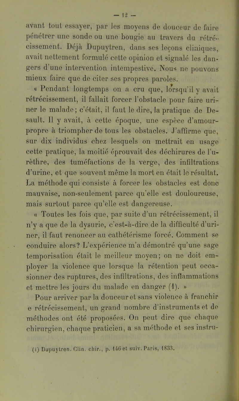 avant tout essayer, par Jes moyens de douceur do faire pénétrer une sonde ou uno bougie au travers du rétré- cissement. Déjà Dupuytren, dans ses leçons cliniques, avait nettement formulé cette opinion et signalé les dan- gers d’une intervention intempestive. Nous ne pouvons mieux faire que de citer ses propres paroles. « Pendant longtemps on a cru que, lorsqu’il y avait rétrécissement, il fallait forcer l’obstacle pour faire uri- ner le malade; c’était, il faut le dire, la pratique de De- sault. Il y avait, à cette époque, une espèce d’amour- propre à triompher de tous les obstacles. .J’affirme que, sur dix individus chez lesquels on mettrait en usage cette pratique, la moitié éprouvait des déchirures de l’u- rèthre, des tuméfactions de la verge, des infiltrations d’urine, et que souvent même la mort en était le résultat. La méthode qui consiste à forcer les obstacles est donc mauvaise, non-seulement parce qu’elle est douloureuse, mais surtout parce qu’elle est dangereuse. « Toutes les fois que, par suite d’un rétrécissement, il n’y a que de la dysurie, c’est-à-dire de la difficulté d’uri- ner, il faut renoncer au cathétérisme forcé. Gomment se conduire alors? L’expérience m’a démontré qu’une sage temporisation était le meilleur moyen; on ne doit em- ployer la violence que lorsque la rétention peut occa- sionner des ruptures, des infiltrations, des inflammations et mettre les jours du malade en danger (1). » Pour arriver par la douceur et sans violence à franchir e rétrécissement, un grand nombre d’instruments et de méthodes ont été proposées. On peut dire que chaque chirurgien, chaque praticien, a sa méthode et ses instrii-