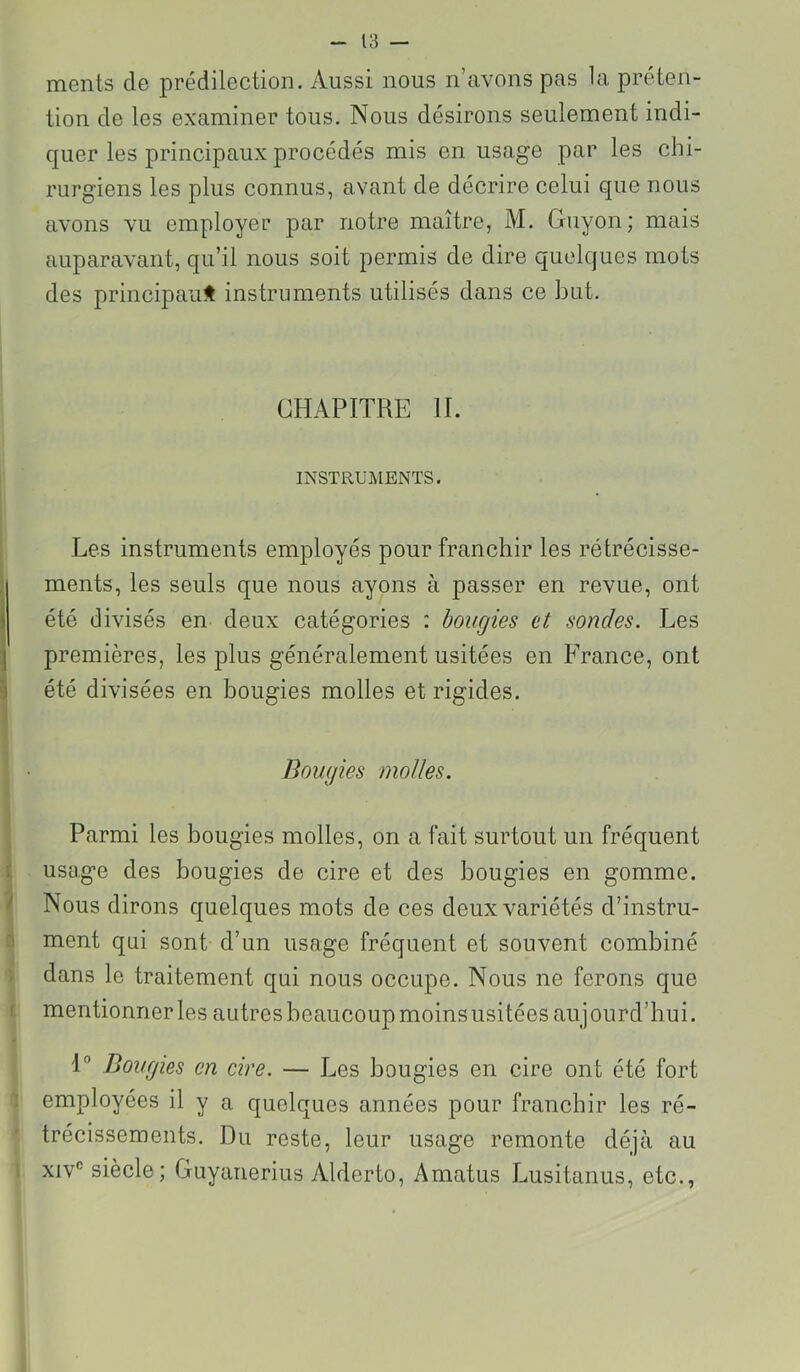ments de prédilection. Aussi nous n’avons pas la préten- tion de les examiner tous. Nous désirons seulement indi- quer les principaux procédés mis en usage par les chi- rurgiens les plus connus, avant de décrire celui que nous avons vu employer par notre maître, M. Guyon; mais auparavant, qu’il nous soit permis de dire quelques mots des principaux instruments utilisés dans ce but. CHAPITRE IL INSTRUMENTS. Les instruments employés pour franchir les rétrécisse- ments, les seuls que nous ayons à passer en revue, ont été divisés en deux catégories : bougies et sondes. Les j premières, les plus généralement usitées en France, ont ^ été divisées en bougies molles et rigides. Bougies molles. Parmi les bougies molles, on a fait surtout un fréquent [ usage des bougies de cire et des bougies en gomme. ^ Nous dirons quelques mots de ces deux variétés d’instru- ! ment qui sont d’un usage fréquent et souvent combiné dans le traitement qui nous occupe. Nous ne ferons que ! mentionner les autresbeaucoupmoinsusitées aujourd’hui. 1 Bougies en cire. — Les bougies en cire ont été fort ' employées il y a quelques années pour franchir les ré- trécissements. Du reste, leur usage remonte déjà au XIV® siècle; Guyanerius Alderto, Amatus Lusitanus, etc.,