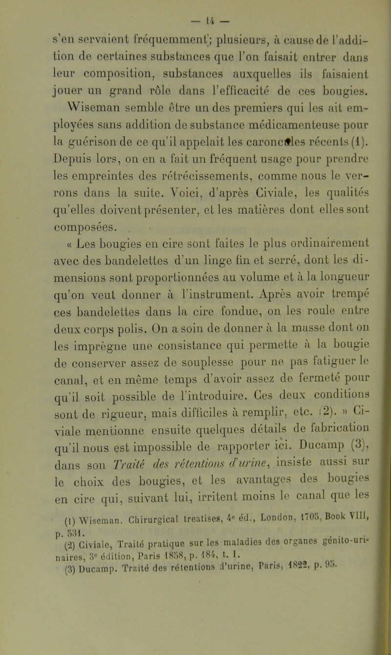 s’en sorvaiont rréqucmment'; plusieurs, à cause de l’addi- lion do certaines substances que l’on faisait entrer dans leur composition, substances auxquelles ils faisaient jouer un grand rôle dans l’eflicacité de ces bougies. Wiseman semble etre un des premiers qui les ait em- ployées sans addition de substance médicamenteuse pour la guérison de ce qu’il appelait les caronc#les récents (1). Depuis lors, on en a fait un fréquent usage pour prendre les empreintes des rétrécissements, comme nous le ver- rons dans la suite. Voici, d’après Civiale, les qualités qu’elles doivent présenter, et les matières dont elles sont composées. « Les bougies en cire sont faites le plus ordinairement avec des bandelettes d’un linge tin et serré, dont les di- mensions sont proportionnées au volume et à la longueur qu’on veut donner à l’instrument. Après avoir trempé ces bandelettes dans la cire fondue, on les roule entre deux corps polis. On a soin de donner à la masse dont on les imprègne une consistance qui permette a la bougie de conserver assez de souplesse pour ne pas [atiguer le canal, et en même temps d’avoir assez de fermeté pour qu’il soit possible de l’introduire. Ges deux conditions sont de rigueur, mais difficiles à remplir, etc. i2). » Ci- vialc mentionne ensuite quelques détails de fabrication qu’il nous est impossible de rapporter ici. Ducamp (3), dans son Traité des rétentions d'urme^ insiste aussi sur le choix des bougies, et les avantages des bougies en cire qui, suivant lui, irritent moins le canal que les (1) Wiseman. Chirurgical Ireatises, 4'éd., London, 1705, Book VIII, p. 331. , . p2) Civiale, Trailé pratique sur les maladies des organes genito-urn naires, 3® édition, Paris 1838, p. 184, t. I. (3) Ducamp. Traité des rélentions d’urine, Paris, 1822, p. 93.