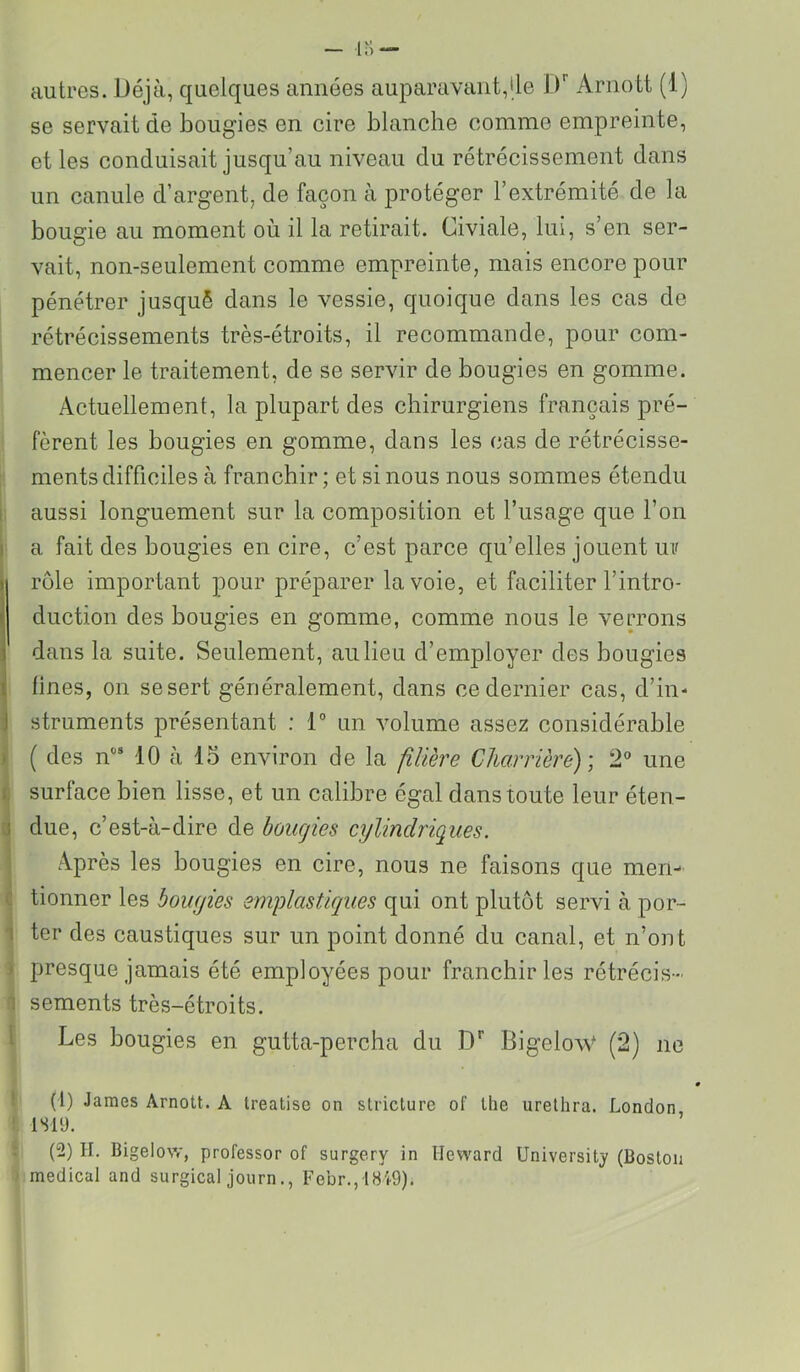 autres. Déjà, quelques années auparavant,Ile D'’ Arnott (1) se servait de bougies en cire blanche comme empreinte, et les conduisait jusqu’au niveau du rétrécissement dans un canule d’argent, de façon à protéger l’extrémité de la bougie au moment où il la retirait. Civiale, lui, s’en ser- vait, non-seulement comme empreinte, mais encore pour pénétrer jusquè dans le vessie, quoique dans les cas de rétrécissements très-étroits, il recommande, pour com- mencer le traitement, de se servir de bougies en gomme. Actuellement, la plupart des chirurgiens français pré- fèrent les bougies en gomme, dans les cas de rétrécisse- ments difficiles à franchir ; et si nous nous sommes étendu i. aussi longuement sur la composition et l’usage que l’on i a fait des bougies en cire, c’est parce qu’elles jouent uv rôle important pour préparer la voie, et faciliter l’intro- duction des bougies en gomme, comme nous le verrons dans la suite. Seulement, au lieu d’employer des bougies 1 fines, on sesert généralement, dans ce dernier cas, d’in- struments présentant : 1“ un volume assez considérable 1 ( des n® 10 à 15 environ de la filière Charrière)', 2° une c surface bien lisse, et un calibre égal dans toute leur éten- 0 due, c’est-à-dire de bougies cylindriques. A.près les bougies en cire, nous ne faisons que meri- c tionner les bougies emplastiques qui ont plutôt servi à por- 1 ter des caustiques sur un point donné du canal, et n’ont ) presque jamais été employées pour franchir les rétrécis- 1 sements très-étroits. I Les bougies en gutta-percha du D'’ Bigelo\V (2) ne ! (1) James Arnott. A Ireatise on stricture of tlie urelhra. London ! isiy. (2) II. Bigelow, professor of surgery in Heward üniversity (Boston medical and surgical journFebr.,18 W).