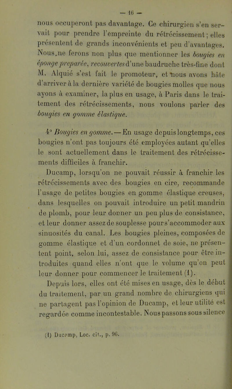 nous occuperont pas davantage. Ce chirurgien s’en ser- vait pour prendre l’empreinte du rétrécissement ; elles présentent de grands inconvénients et peu d’avantages. Nous.ne ferons non plus que mentionner les hourjies en éponge préparée^ d’une baudruche très-fine dont M. Alquié s’est fait le promoteur, et tious avons hfde ayons à examiner, la plus en usage, à Paris dans le trai- tement des rétrécissements, nous voulons parler des bougies en gomme élastkjue. 4° Bougies en gomme, — En usage depuis longtemps, ces bougies n’ont pas toujours été employées autant qu’elles le sont actuellement dans le traitement des rétrécisse- ments difficiles à franchir. Ducamp, lorsqu’on ne pouvait réussir à franchir les rétrécissements avec des bougies en cire, recommande l’usage de petites bougies en gomme élastique creuses, dans lesquelles on pouvait introduire un petit mandrin de plomb, pour leur donner un peu plus de consistance, et leur donner assez de souplesse pour s’accommoder aux sinuosités du canal. Les bougies pleines, composées de gomme élastique et d’un cordonnet de soie, ne présen- tent point, selon lui, assez de consistance pour être in- troduites quand elles n’ont que le volume qu’on peut leur donner pour commencer le traitement (1). Depuis lors, elles ont été mises en usage, dès le début du traitement, par un grand nombre de chirurgiens qui ne partagent pas l’opinion de Ducamp, et leur utilité est regardée comme incontestable. Nous passons sous silence (l) Ducpmp, Loc. cil., p. 96.