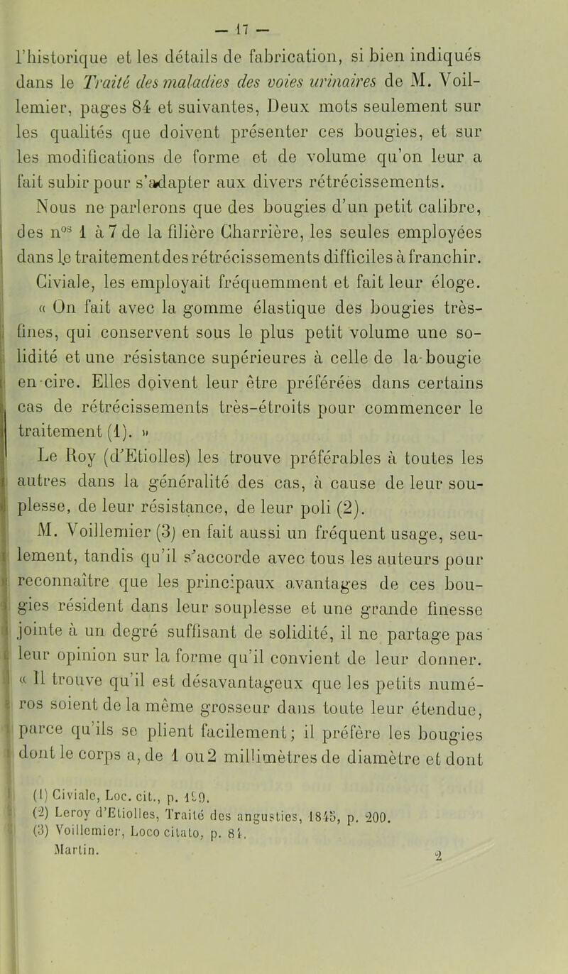 riiistorique et les détails de fabrication, si bien indiqués dans le Traité des maladies des voies urinaires de M. Voil- lemier, pages 84 et suivantes, Deux mots seulement sur les qualités que doivent présenter ces bougies, et sur les modiücations de forme et de volume qu’on leur a I fait subir pour s’ifcdapter aux divers rétrécissements. I Nous ne parlerons que des bougies d’un petit calibre, I des n°® 1 à 7 de la filière Charrière, les seules employées j dans l.e traitement des rétrécissements difficiles à franchir. Giviale, les employait fréquemment et fait leur éloge. « On fait avec la gomme élastique des bougies très- jl fines, qui conservent sous le plus petit volume une so- |. lidité et une résistance supérieures à celle de la-bougie : en-cire. Elles doivent leur être préférées dans certains cas de rétrécissements très-étroits pour commencer le traitement (1). ' Le Roy (d'Etiolles) les trouve préférables à toutes les autres dans la généralité des cas, à cause de leur sou- plesse, de leur résistance, de leur poli (2). I M. Voillemier (3j en fait aussi un fréquent usage, seu- I lement, tandis qu’il s^accorde avec tous les auteurs pour I reconnaître que les principaux avantages de ces bou- \ gies résident dans leur souplesse et une grande finesse I jointe a un degré suffisant de solidité, il ne partage pas i leur opinion sur la forme qu’il convient de leur donner. 1 « 11 trouve qu’il est désavantageux que les petits numé- ^ ros soient de la même grosseur dans toute leur étendue, 1 parce qu’ils se plient facilement; il préfère les bougies I dont le corps a, de 1 ou 2 millimètres de diamètre et dont I (1) Civialc, Loc. cit., p. ILO. (-2) Leroy d’Eliolies, Traité dos anguslies, 1845, p, 200. (5) Voillemier, Lococilalo, p. 81, Martin.