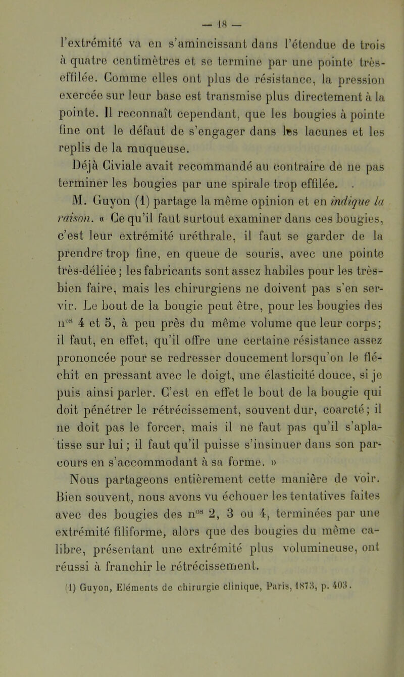 l’extrémité va en s’amincissant dans l’étendae de trois à quatre centimètres et se termine par une pointe très- elülée. Gomme elles ont plus de résistance, la pression exercée sur leur base est transmise plus directement à la pointe. Il reconnaît cependant, que les bougies à pointe line ont le défaut de s’engager dans li;s lacunes et les replis de la muqueuse. Déjà Giviale avait recommandé au contraire de ne pas terminer les bougies par une spirale trop effilée. . M. Guyon (1) partage la même opinion et en indique la raison, a Ge qu’il faut surtout examiner dans ces bougies, c’est leur extrémité uréthrale, il faut se garder de la prendre* trop fine, en queue de souris, avec une pointe très-déliée ; les fabricants sont assez habiles pour les très- bien faire, mais les chirurgiens ne doivent pas s’en ser- vir. Le bout de la bougie peut être, pour les bougies des n‘'^ 4 et 5, à peu près du même volume que leur corps; il faut, en effet, qu’il offre une certaine résistance assez prononcée pour se redresser doucement lorsqu’on le flé- chit en pressant avec le doigt, une élasticité douce, si je puis ainsi parler. G’est en effet le bout de la bougie qui doit pénétrer le rétrécissement, souvent dur, coarcté ; il ne doit pas le forcer, mais il ne faut pas qu’il s’apla- tisse sur lui ; il faut qu’il puisse s’insinuer dans son par- cours en s’accommodant à sa forme. » Nous partageons entièrement cette manière de voir. Bien souvent, nous avons vu échouer les tentatives faites avec des bougies des n°® 2, 3 ou 4, terminées par une extrémité filiforme, alors que des bougies du même ca- libre, présentant une extrémité plus volumineuse, ont réussi à franchir le rétrécissement. (I) Guyon, Eléments de chirurgie clinique, Paris, IS7H, p. 4(W.