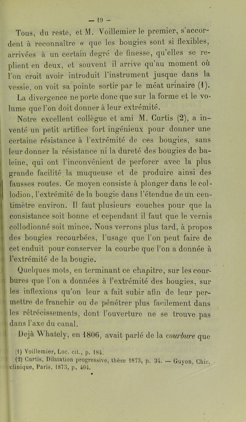 Tous, du reste, et M. Voillemier le premier, s’accor- dent à reconnaître « que les bougies sont si flexibles, arrivées à un certain degré de finesse, qu’elles se re- plient en deux, et souvent il arrive qu’au moment où l’on croit avoir introduit l’instrument jusque dans la vessie, on voit sa pointe sortir par le méat urinaire (1). La divergence ne porte donc que sur la forme et le vo- lume que l’on doit donner à leur extrémité. Notre excellent collègue et ami M. Gurtis (2), a in- • venté un petit artifice fort ingénieux pour donner une I certaine résistance à l’extrémité de ces bougies, sans ji leur donner la résistance ni la dureté des bougies de ba- (I leine, qui ont l’inconvénient de perforer avec la plus ; grande facilité la muqueuse et de produire ainsi des fausses routes. Ce moyen consiste à plonger dans lecol- lodion, l’extrémité de la bougie dans l’étendue de un cen- timètre environ. Il faut plusieurs couches pour que la consistance soit bonne et cependant il faut que le vernis collodionné soit mince. Nous verrons plus tard, à propos des bougies recourbées, l’usage que l’on peut faire de cet enduit pour conserver la courbe que l’on a donnée à l’extrémité de la bougie. ! Quelques mots, en terminant ce chapitre, sur les cour- ^ bures que l’on a données à l’extrémité des bougies, sur } les inflexions qu'on leur a fait subir afin de leur per- ‘i mettre de franchir ou de pénétrer plus facilement dans les rétrécissements, dont l’ouverture ne se trouve pas 1 dans l’axe du canal. l Déjà Whately, en 1806, avait parlé de la cou?'bure que 1 (1) Voillemier, Loc. cit., p. IK4. i (2) Gurtis, Dilatation progressive, thèse 1873, p. 34. — Guyon, Ghir. ( clinique, Paris, 1873, p. 404.