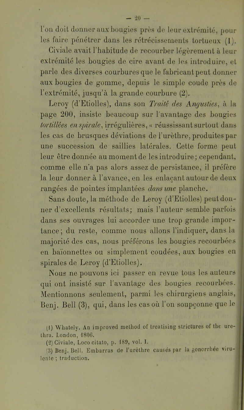 - “20 — l’üii doit donuor aux buLigios près de leui* extrémité, pour les faire pénétrer dans les rétrécissements tortueux (1). Giviale avait l’habitude de recourber légèrement à leur extrémité les bougies do cire avant de les introduire, et parle des diverses courbures que le fabricant peut donner aux bougies de gomme, depuis le simple coude près de l’extrémité, jusqu’à la grande courbure (2). Leroy (d’Etiolles), dans son Traité des Angusties^ à la page 200, insiste beaucoup sur l'avantage des bougies tortillées en spirale^ irrégulières, « réussissant surtout dans les cas de brusques déviations de l’urèthre, produites par une succession de saillies latérales. Cette forme peut leur être donnée au moment de les introduire; cependant, comme elle n’a pas tdors assez de persistance, il préfère la leur donner à l’avance, en les enlaçant autour de deux rangées de pointes implantées dans une planche. Sans doute, la méthode de Leroy (d’Etiolles) peut don- ner d’excellents résultats; mais l’auteur semble parfois dans ses ouvrages lui accorder une trop grande impor- tance; du reste, comme nous allons l’indiquer, dans la majorité des cas, nous préférons les bougies recourbées en baïonnettes ou simplement coudées, aux bougies en spirales de Leroy (d’Etiolles). Nous ne pouvons ici passer en revue tous les auteurs qui ont insisté sur l’avantage des bougies recourbées. Mentionnons seulement, parmi les chirurgiens anglais, Benj. Bell (3), qui, dans les cas où l’on soupçonne que le (1) Whately, An improved melhod of trealising siriclures of the ure- Ihra. London, 1806, (“2) Giviale, Lococilalo, p. 189, vol. I. '3) Benj. Bell. Embarras de l’urèlhre causes par la gonorrhée viru- lente ', traduction.