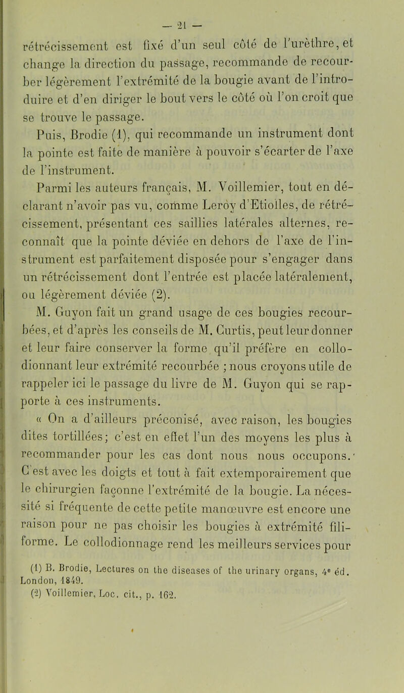 rétrécissemoiit 0st fixé d’un seul coté de 1 urèthre, et change la direction du passage, recommande de recour- ber légèrement l’extrémité de la bougie avant de 1 intro- duire et d’en diriger le bout vers le côté où l’on croit que se trouve le passage. Puis, Brodie (1), qui recommande un instrument dont la pointe est faite de manière à pouvoir s’écarter de l’axe de l’instrument. Parmi les auteurs français, M. Voillemier, tout en dé- clarant n’avoir pas vu, cornme Leroy d’Etiolles, de rétré- cissement, présentant ces saillies latérales alternes, re- connaît que la pointe déviée en dehors de l’axe de l’in- strument est parfaitement disposée pour s’engager dans un rétrécissement dont l’entrée est placée latéralement, ou légèrement déviée (2). M. Guyon fait un grand usag’e de ces bougies recour- bées, et d’après les conseils de M. Gurtis, peut leur donner et leur faire conserver la forme qu’il préfère en collo- dionnant leur extrémité recourbée ; nous croyons utile de rappeler ici le passage du livre de M. Guyon qui se rap- porte à ces instruments. « On a d’ailleurs préconisé, avec raison, les bougies dites tortillées; c’est en efiet l’un des moyens les plus à recommander pour les cas dont nous nous occupons.' G est avec les doigts et tout à fait extemporairement que le chirurgien façonne l’extrémité de la bougie. La néces- sité si fréquente de cette petite manœuvre est encore une raison pour ne pas choisir les bougies à extrémité fdi- forme. Le collodionnage rend les meilleurs services pour (1) B. Brodie, Lectures on lhe diseases of the urinary organs, 4® éd. London, 1849. (î) Voillemier, Loc. cit., p. 162. «