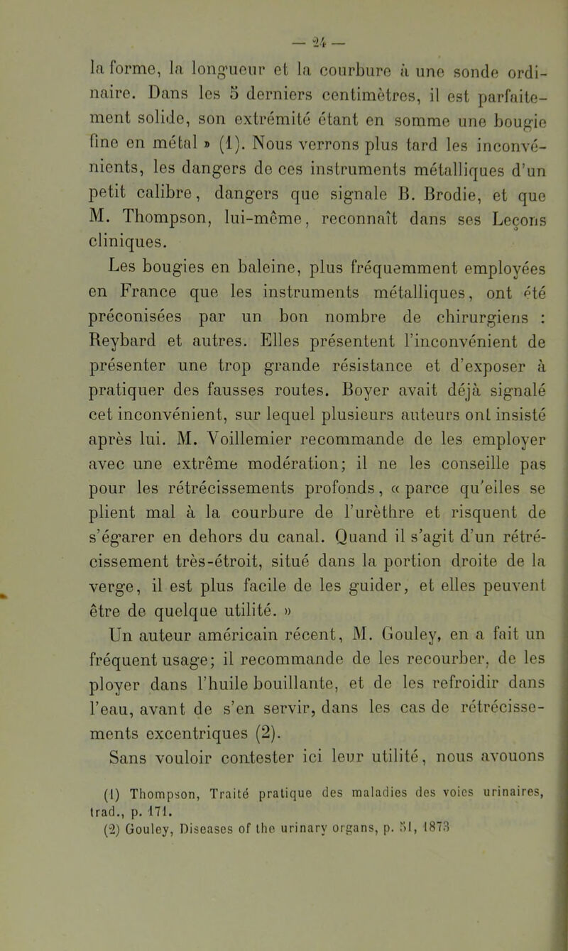 la forme, la longueur et la courbure à une sonde ordi- naire. Dans les 5 derniers centimètres, il est parfaite- ment solide, son extrémité étant en somme une bougie fine en métal » (1). Nous verrons plus tard les inconvé- nients, les dangers de ces instruments métalliques d’un petit calibre, dangers que signale B. Brodie, et que M. Thompson, lui-même, reconnaît dans ses Leçons cliniques. Les bougies en baleine, plus fréquemment employées en France que les instruments métalliques, ont été préconisées par un bon nombre de chirurgiens : Reybard et autres. Elles présentent l’inconvénient de présenter une trop grande résistance et d’exposer <à pratiquer des fausses routes. Boyer avait déjà signalé cet inconvénient, sur lequel plusieurs auteurs onL insisté après lui. M. Voillemier recommande de les employer avec une extrême modération; il ne les conseille pas pour les rétrécissements profonds, « parce qu’elles se plient mal à la courbure de l’urèthre et risquent de s’égarer en dehors du canal. Quand il s’agit d’un rétré- cissement très-étroit, situé dans la portion droite de la verge, il est plus facile de les guider, et elles peuvent être de quelque utilité. » Un auteur américain récent, M. Gouley, en a fait un fréquent usage; il recommande de les recourber, de les ployer dans l’huile bouillante, et de les refroidir dans l’eau, avant de s’en servir, dans les cas de rétrécisse- ments excentriques (2). Sans vouloir contester ici leur utilité, nous avouons (1) Thompson, Traité pratique des maladies des voies urinaires, trad., p. 171. (“2) Gouley, Diseases of the urinary organs, p. “)l, 1873