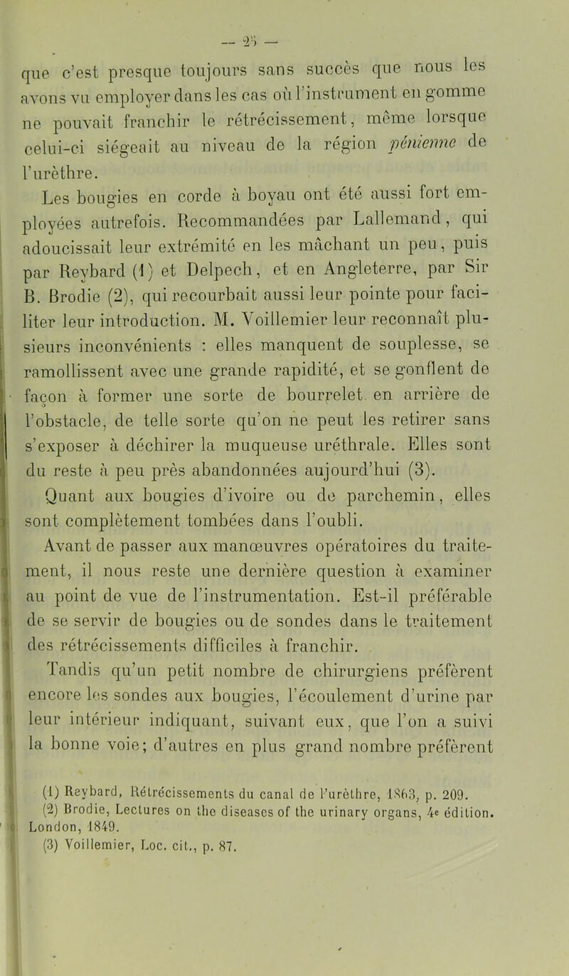 — — que c’est presque toujours sans succès que nous les avons vu employer dans les cas où l’instriiment en gomme ne pouvait franchir le rétrécissement, meme lorsque celui-ci siégeuit au niveau de la région pémenne de Turèthre. Les bougies en corde à boyau ont été aussi fort em- ployées autrefois. Recommandées par Lallemand, qui adoucissait leur extrémité en les mâchant un peu, puis par Reybard (1) et Delpech, et en Angleterre, par Sir R. Brodie (2), qui recourbait aussi leur pointe pour faci- liter leur introduction. M. Yoillemier leur reconnaît plu- i sieurs inconvénients : elles manquent de souplesse, se ramollissent avec une grande rapidité, et se gonflent de :• façon à former une sorte de bourj:’elet en arrière de O l’obstacle, de telle sorte qu’on ne peut les retirer sans s’exposer à déchirer la muqueuse uréthrale. Elles sont du reste à peu près abandonnées aujourd’hui (3). (Quant aux bougies d’ivoire ou de parcbemin, elles ■ sont complètement tombées dans l’oubli. Avant de passer aux manœuvres opératoires du traite- q ment, il nous reste une dernière question à examiner I, au point de vue de l’instrumentation. Est-il préférable »• de se servir de bougies ou de sondes dans le traitement ) des rétrécissements difficiles à franchir. Tandis qu’un petit nombre de chirurgiens préfèrent •1 encore les sondes aux bougies, l’écoulement d’urine par li leur intérieur indiquant, suivant eux, que l’on a suivi I la bonne voie; d’autres en plus grand nombre préfèrent (l) Reybard, Rélrécissemenls du canal de l’urèthre, 1X68, p. 209. (2) Brodie, Lectures on lhe diseases of the urinary organs, 4« édition. ' < London, 1849.