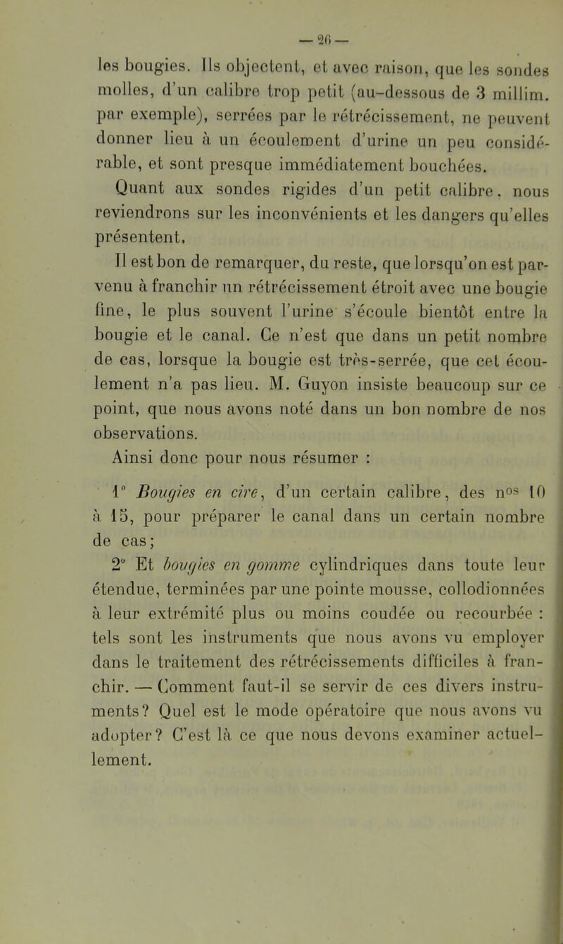— 2(1 — los bougies. Ils oljjeclenl, et avec raison, que les sondes molles, d’un calibre trop petit (au-dessous de 3 millim. par exemple), serrées par le rétrécissement, ne peuvent donner lieu à un écoulement d’urine un peu considé- rable, et sont presque immédiatement bouchées. Quant aux sondes rigides d’un petit calibre, nous reviendrons sur les inconvénients et les dangers qu’elles présentent. Il est bon de remarquer, du reste, que lorsqu’on est par- venu à franchir un rétrécissement étroit avec une bougie fine, le plus souvent l’urine s’écoule bientôt entre la bougie et le canal. Ce n’est que dans un petit nombre de cas, lorsque la bougie est très-serrée, que cet écou- lement n’a pas lieu. M. Guyon insiste beaucoup sur ce point, que nous avons noté dans un bon nombre de nos observations. Ainsi donc pour nous résumer : 1 Bougies en cire^ d’un certain calibre, des no» 10 à 13, pour préparer le canal dans un certain nombre de cas; 2 Et bougies en gomme cylindriques dans toute leur étendue, terminées par une pointe mousse, collodionnées à leur extrémité plus ou moins coudée ou recourbée : tels sont les instruments que nous avons vu employer dans le traitement des rétrécissements difficiles à fran- chir. — Comment faut-il se servir de ces divers instru- ments? Quel est le mode opératoire que nous avons vu adopter? C’est là ce que nous devons examiner actuel- lement.