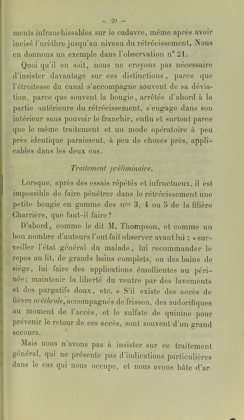 “i‘J - ments iiirranchissables sur le cadavre, même après avoir incisé l’urèthre jusqu’au niveau du rétrécissement. Nous en donnons un exemple dans l’observation n” 21. Quoi qu’il en soit, nous ne croyons pas nécessaire d’insister davantage sur ces distinctions , parce que l’étroitesse du canal s’accompagne souvent de sa dévia- tion, parce que souvent la bougie, arrêtée d’abord à la partie antérieure du rétrécissement, s’eng'age dans soii intérieur sans pouvoir le franchir, enfin et surtout f>arce > que le même traitement et un mode opéra,toire à peu ■ près identique paraissent, à peu de choses près, appli- cables dans les deux cas. : Traitement préliminaire. Lorsque, après des essais répétés et infructueux, il est impossible de faire pénétrer dans le rétrécissement une petite bougie en gomme des nos 3^ 4 ou o de la filière Charrière, que faut-il faire? D’abord^ comme le dit M. Thompson, et comme un l bon nombre d’auteurs l’ont fait observer avant lui : « sur- i veiller l’état général du malade, lui recommander le f repos au lit, de grands bains complets, ou des bains de ? siège, lui faire des applications émollientes au péri- ( née; maintenir la liberté du ventre par des lavements ' et des purgatifs doux, etc. » S’il existe des accès de i fièvre accompagmés de frisson, des sudorifiques ) au moment de l’accès, et le sulfate de quinine pour I prévenir le retour de ces accès, sont souvent d’un grand secours. Mais nous n avons pas a insister sur ce traitement général, qui ne présente pas d’indications particulières dans le cas qui nous occupe, et nous avons bâte d’ar-