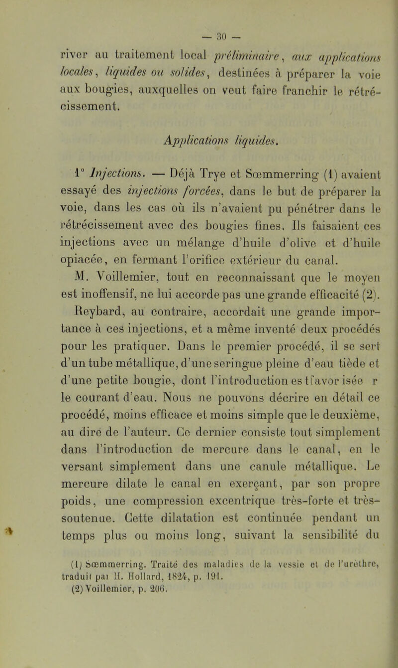 river au traitement local préliminaire ^ aux appUcafions locales^ liquides ou solides^ destinées à préparer la voie aux boLig’ics, auxquelles on veut faire franchir le rétré- cissement. Applications liquides. 1“ Injections. — Déjà Trye et Sœmmerring (1) avaient essayé des injections forcées., dans le but de préparer la voie, dans les cas où ils n’avaient pu pénétrer dans le rétrécissement avec des bougies fines. Ils faisaient ces injections avec un mélange d’huile d’olive et d’huile opiacée, en fermant l’orifice extérieur du canal. M. Voillemier, tout en reconnaissant que le moyen est inoffensif, ne lui accorde pas une grande efficacité (2). Reybard, au contraire, accordait une grande impor- ! tance à ces injections, et a même inventé deux procédés ^ pour les pratiquer. Dans le premier procédé, il se sert i d’un tube métallique, d’une seringue pleine d’eau tiède et j d’une petite bougie, dont l’introduction es tfavor isée r le courant d’eau. Nous ne pouvons décrire en détail ce procédé, moins efficace et moins simple que le deuxième, au dire de l’auteur. Ce dernier consiste tout simplement dans l’introduction de mercure dans le canal, en le versant simplement dans une canule métallique. Le mercure dilate le canal en exerçant, par son propre poids, une compression excentrique très-forte et très- soutenue. Cette dilatation est continuée pendant un temps plus ou moins long, suivant la sensibilité du ; (Ij Sœmmerring. Traité des maladies de la vessie et de l’urélhre, | traduit pai H. Hollard, IS'24, p. 191. 1 (“2) Voillemier, p. iOd.