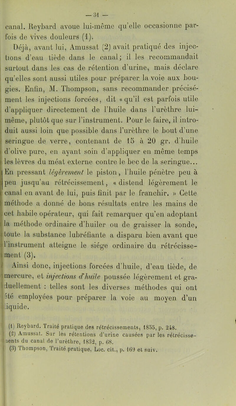 canal, lieybard avoue lui-même qu’elle occasionne par- fois de vives douleurs (1). Déjà, avant lui, Amussat (2) avait pratiqué des injec- tions d’eau tiède dans le canal ; il les recommandait surtout dans les cas de rétention d’urine, mais déclare qu’elles sont aussi utiles pour préparer la voie aux bou- gies. Enfin, M. Thompson, sans recommander précisé- ment les injections forcées, dit «qu’il est parfois utile d’appliquer directement de l’huile dans l’urèthre lui- I même, plutôt que sur l’instrument. Pour le faire, il intro- 1 duit aussi loin que possible dans l’urèthre le bout d’une seringue de verre, contenant de 15 à 20 gr. d’huile I d’olive pure, en ayant soin d’appliquer en même temps } les lèvres du méat externe contre le bec de la seringue... ; En pressant légèrement le piston, l’huile pénètre peu à peu jusqu’au rétrécissement, « distend légèrement le < canal en avant de lui, puis finit par le franchir. » Cette '■ méthode a donné de bons résultats entre les mains de cet habile opérateur, qui fait remarquer qu’en adoptant la méthode ordinaire d’huiler ou de graisser la sonde, î toute la substance lubréfiante a disparu bien avant que I l’instrument atteigne le siège ordinaire du rétrécisse- ' ment (3). ' Ainsi donc, injections forcées d’huile, d’eau tiède, de ! mercure, et injections d'huile poussée légèrement et gra- duellement : telles sont les diverses méthodes qui ont 3té employées pour préparer la voie au moyen, d’un 'dquide. f (1) Reybard. Traité pratique des rétrécissements, 1855, p. 248. (2j Amussat. Sur les rétentions d’urine causées par les rétrécisse- aents du canal de l’urèthre, p. 68. (.-)) Thompson, Traité pratique, Loc. cit., p. 169 et suiv. J