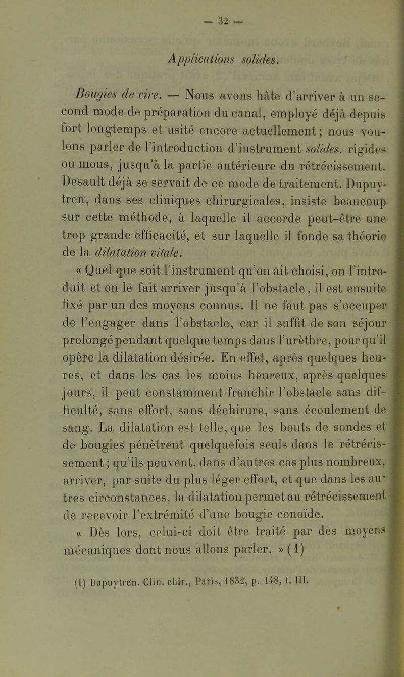 Apitlicalions solides. nowjies de cire. — Nous y vous hâte d’arriver à un se- cond mode de préparation du canal, employé déjà depuis lort longtemps et usité encore actuellement; nous vou- lons parler de l’introduction d’instrument solides, rigides ou mous, jusqu’à la partie antérieure du rétrécissement. Desault déjà se servait de ce mode de traitement. Dupuy- tren, dans ses cliniques chirurgicales, insiste beaucoup sur cette méthode, à laquelle il accorde peut-être une trop grande efficacité, et sur laquelle il fonde sa théorie de la dilatation vitale. « Quel que soit l’instrument qu’on ait choisi, on l’intro- duit et on le fait arriver jusqu’à l’obstacle, il est ensuite fixé par un des moyens connus. Il ne faut pas s’occuper de l’engager dans l’obstacle, car il suffit de son séjour prolongé pendant quelque temps dans l’urèthre, pour qu’il opère la dilatation désirée. En effet, après quelques heu- res, et dans les cas les moins heureux, après quelques jours, il peut constamment franchir l’obstacle sans dif- ficulté, sans elTort, sans déchirure, sans écoulement de sang. La dilatation est telle, que les bouts de sondes et de bougies pénètrent quelquefois seuls dans le rétrécis- sement; qu’ils peuvent, dans d’autres cas plus nombreux, arriver, j)ar suite du plus léger effort, et que dans les au- tres circonstances, la dilatation permet au rétrécissement de recevoir l’extrémité d’une bougie conoïde. « Dès lors, celui-ci doit être traité par des moyens mécaniques dont nous allons parler. » (1) (I) Dupuylrén. Clin, cliir., Paris, 1832, p. 148, I. !I1.