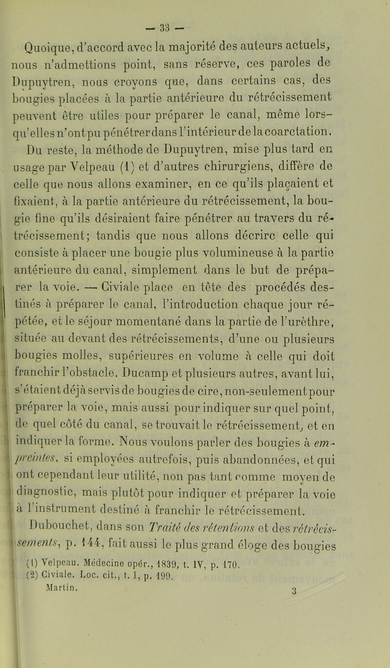 Quoique, d’accord avec la majorité des auteurs actuels^ nous n’admettions point, sans réserve, ces paroles de Dupuytren, nous croyons que, dans certains cas, des bougies placées à la partie antérieure du rétrécissement peuvent être utiles pour préparer le canal, même lors- qu’elles n’ont pu pénétrer dans l’intérieur de la coarctation. Du reste, la méthode de Dupuytren, mise plus tard en usage par Velpeau (1) et d’autres chirurgiens, diffère de celle que nous allons examiner, en ce qu’ils plaçaient et fixaient, à la partie antérieure du rétrécissement, la bou- gie fine qu’ils désiraient faire pénétrer au travers du ré- trécissement; tandis que nous allons décrire celle qui consiste à placer une bougie plus volumineuse à la partie I antérieure du canal, simplement dans le but de prépa- rer la voie. — Civiale place en tête des procédés des- tinés à préparer le canal, l’introduction chaque jour ré- pétée, et le séjour momentané dans la partie de l’urèthre, f située au devant des rétrécissements, d’une ou plusieurs <1 bougies molles, supérieures en volume à celle qui doit y franchir l’obstacle. Ducamp et plusieurs autres, avant lui, ) s’étaient déjà servis de bougies de cire, non-seulement pour ■! préparer la voie, mais aussi pour indiquer sur quel point, < de quel côté du canal, se trouvait le rétrécissement^ et en ) indiquer la forme. Nous voulons parler des bougies à em- prdntes, si employées autrefois, puis abandonnées, et qui ) ont cependant leur utilité, non pas tant comme moyen de \ diagnostic, mais plutôt pour indiquer et préparer la voie à 1 instrument destiné à franchir le rétrécissement. ] Dubouchet, dans son Traité des rétentions et des rétrécis- \ sements^ p. 144, fait aussi le plus grand, éloge des bougies ; (l) Velpeau. Médecine opér., 183ü, t. IV, p. i70. (2) Civiale. Loc. cit., I, I, p, 199. Martin. 3