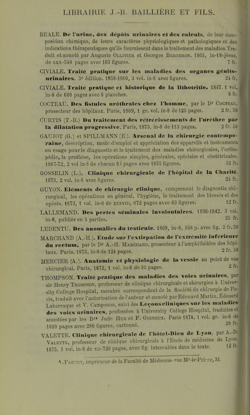 LIBRAIRIE J.-B. BAILLIERE ET FILS. BEAlLE. ï'iiriiie, acs dépôts urinaires et des ealeiils, <lc leur com- position cliimique, de leurs caractères physiologiques et pathologiques et des indications thérapeutiques qu’ils fournissent dans le traitement des maladies. Tra- duit et annoté par Auguste Ollivier et Georges Bergeron. 1865, iu-lS^jésus, de XXX-54Ü pages avec 163 figures. 7 fr. CIVIALE. Traité pratique sur les uialadics des organes génito- urinaires. 3® édition. 1858-1860, 3 vol. in-8 avec figures. 24 fr. CIVIALE. Traité pratique et historique de la litliotritie. 1847. 1 vol. in-8 de 600 pages avec 8 planches. 8 fr. COCTEAU. Des fistules uréthrales chez riiomme, par le D>' Cocteau, prosecteur des hôpitaux. Paris, 1869, 1 gr. vol. in-8 de 125 pages. 2 fr. 50 CURTIS (T.-B.) Du traitement des rétrécissements de ITiréthrc par la dilatation progressive. Paris, 1873, in-8 de 113 pages. 2 fr. 50 GAUJOT (G.) et SPILLMANN (E.). Arsenal de la chirurgie contempo- raine, description, mode d’emploi et appréciation des appareils et instruments en lisage pour le diagnostic et le traitement des maladies chirurgicales, l’ortho- pédie, la prothèse, les opérations simples, générales, spéciales et obstétricales. 1867-72, 2 vol in-8 de chacun 87 pages avec 1855 figures. 32 fr. GOSSELIN (L.). Clinique chirurgicale de l’hôpital de la Charité. 1873, 2 vol. in-8 avec figures. 24 fr. GUYON. Éléments de chirurgie clinique, comprenant le diagnostic chi- rurgical, les opérations en général, l’hygiène, le traitement des blessés et des opérés. 1873, 1 vol. in-8 de xxxviii, 672 pages avec 63 figures. 12 fr. LALLEMAND. Des pertes séminales involontaires. 1836-1842. 3 vol. in-8, publiés en 5 parties. LEDENTU. Des anomalies du testicule. 1869, in-8, 168 p. avec fig. 3 fr. 50 MARCHAND (A.-H,). Étude sur l’extirpation de l’extrémité inférieure du rectum, par le D® A.-H. Marchand, prosecteur ù. l’amphithéâtre des hôpi- taux. Paris. 1873, in-8 de 124 pages. 2 fr. 50 MERCIER (A.). Anatomie et physiologie de la vessie au point de vue chirurgical. Paris, 1872, 1 vol. in-8 de 85 pages. THOMPSON. Traité pratique des maladies des voies urinaires, par sir Henry Thompson, professeur de clinique chirurgicale et chirurgien ù Univer- sity College Hospital, membre correspondant de la Société de chirurgie de Pa- ris, traduil avec l’autorisation de l’auteur et annoté par Edouard Martin, Edouard Labarraque et V. Campenon, suivi des Le<;onscliniques sur les maladies des voies urinaires, professées â University College Hospital, traduites et annotées par les D^» Judo Hue et F. Gignoux. Paris 1874, 1 vol. gr, in-8 tlo 1020 pages avec 280 figures, cartonné. VALETTE. Ciiniquc chirurgicale de l’hôtel-Dieu de Lyon, par A.-D- Valette, professeur de clinique chirurgicale a 1 Ecole de médecine de Lyon* 1875, 1 vol. in-8 de xii-720 pages, avec fig. intercalées dans le texte. 12 fr. \ .Parent, imprimeur de la Faculté de Médecine* ^ue M''*lc-Prii’.cCj 31.