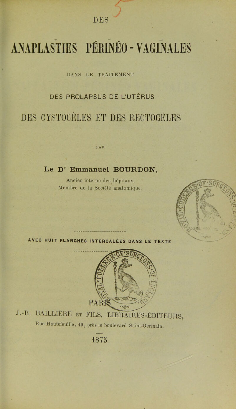 DES ANAPLASTIES PÉRINÉO - VAGINALES DANS LE TRAITEMENT DES PROLAPSUS DE L'UTÉRUS DES CYSTOGÈLES ET DES REGïOCÈLES PAH Le D1 Emmanuel BOURDON, Ancien interne des hôpitaux, Membre de la Société anatomique. AVEC HUIT PLANCHES INTERCALÉES DANS LE TEXTE PA J.-B. BAILLIÈRE et FILS, LIBRAIRES-ÉDITEUR Rue Hauteieuille, 19, près le boulevard Saint-Germain. i 1875