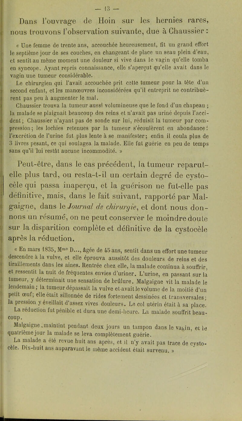 Dans l’ouvrage de Hoin sur les hernies rares, nous trouvons l’observation suivante, due à Chaussier : « Une femme de trente ans, accouchée heureusement, fit un grand effort le septième jour de ses couches, en changeant de place un seau plein d’eau, et sentit au même moment une douleur si vive dans le vagin qu’elle tomba en syncope. Ayant repris connaissance, elle s’aperçut qu’elle avait dans le vagin une tumeur considérable. Le chirurgien qui l’avait accouchée prit cette tumeur pour la tête d’un second enfant, et les manœuvres inconsidérées qu’il entreprit ne contribuè- rent pas peu à augmenter le mal. Chaussier trouva la tumeur aussi volumineuse que le fond d’un chapeau ; la malade se plaignait beaucoup des reins et n’avait pas uriné depuis l’acci- dent; Chaussier n’ayant pas de sonde sur lui, réduisit la tumeur par com- pression; les lochies retenues par la tumeur s’écoulèrent en abondance! l’excrétion de l’urine fut plus lente à se manifester; enfin il coula plus de 3 livres pesant, ce qui soulagea la malade. Elle fut guérie en peu de temps sans qu’il lui restât aucune incommodité. » Peut-être, dans le cas précédent, la tumeur reparut- elle plus tard, ou resta-t-il un certain degré de cysto- cèle qui passa inaperçu, et la g’uérison ne fut-elle pas définitive, mais, dans le fait suivant, rapporté par Mal- gaigne, dans 1 & Journal de chirurgie, et dont nous don- nons un résumé, on ne peut conserver te moindre doute sur la disparition complète et définitive de la cystocèle après la réduction. « En mars 1835, Mm0 D..., âgée de 45 ans, sentit dans un effort une tumeur descendre à la vulve, et elle éprouva aussitôt des douleurs de reins et des tiraillements dans les aines. Rentrée chez elle, la malade continua à souffrir, et ressentit la nuit de fréquentes envies d’uriner. L’urine, en passant sur la tumeur, y déterminait une sensation de brûlure. Malgaigne vit la malade le lendemain; la tumeur dépassait la vulve etavait le volume de la moitié d’un petit œuf; elle était sillonnée de rides fortement dessinées et transversales; la pression y éveillait d’assez vives douleurs. Le col utérin était à sa place. La réduction fut pénible et dura une demi-heure. La malade souffrit beau- coup. Malgaigne .maintint pendant deux jours un tampon dans le vagin, et le quatrième jour la malade se leva complètement guérie. La malade a été revue huit ans après, et il n’y avait pas trace de cysto- cèle. Dix-huit ans auparavant le même accident était survenu. »