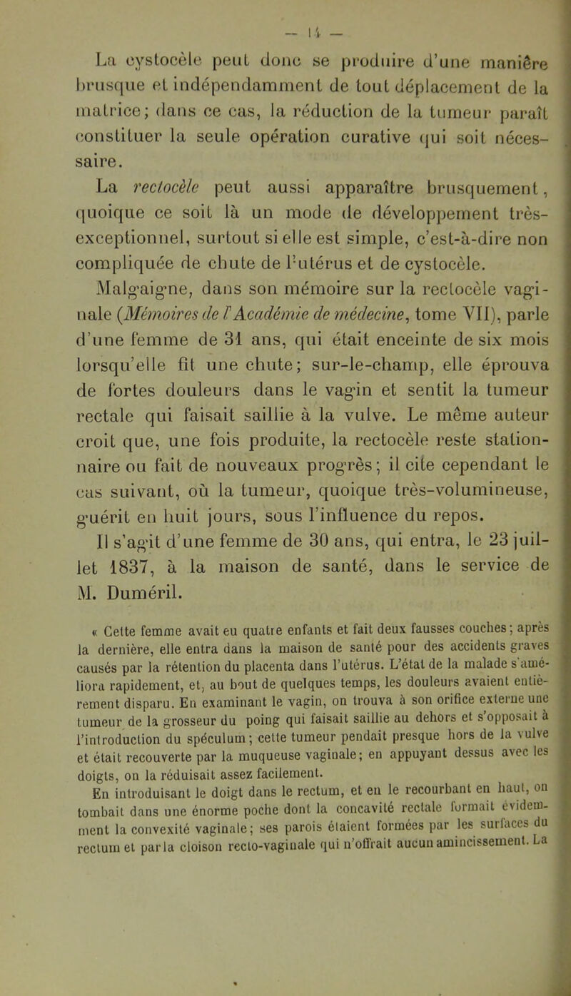 La oystocèle peut donc se produire d’une manière brusque et indépendamment de tout déplacement de la matrice; dans ce cas, la réduction de la tumeur paraît constituer la seule opération curative qui soit néces- saire. La rectocèle peut aussi apparaître brusquement, quoique ce soit là un mode de développement très- exceptionnel, surtout si elle est simple, c’est-à-dire non compliquée de chute de l’utérus et de cystocèle. Malg’aigme, dans son mémoire sur la rectocèle vag-i- nale (.Mémoires de l'Académie de médecine, tome Vil), parle d’une femme de 31 ans, qui était enceinte de six mois lorsqu’elle fît une chute; sur-le-champ, elle éprouva de l'or tes douleurs dans le vagân et sentit la tumeur rectale qui faisait saillie à la vulve. Le même auteur croit que, une fois produite, la rectocèle reste station- naire ou fait de nouveaux progrès; il cite cependant le cas suivant, où la tumeur, quoique très-volumineuse, guérit en huit jours, sous l’influence du repos. Il s’agit d’une femme de 30 ans, qui entra, le 23 juil- let 1837, à la maison de santé, dans le service de M. Duméril. « Cette femme avait eu quatre enfants et fait deux fausses couches; après la dernière, elle entra dans la maison de santé pour des accidents graves causés par la rétention du placenta dans l’utérus. L’étal de la malade s amé- liora rapidement, et, au bout de quelques temps, les douleurs avaient entiè- rement disparu. En examinant le vagin, on trouva à son orifice externe une tumeur de la grosseur du poing qui faisait saillie au dehors et s opposait à ; l’introduction du spéculum; cette tumeur pendait presque hors de la vulve et était recouverte par la muqueuse vaginale; en appuyant dessus avec les doigts, on la réduisait assez facilement. En introduisant le doigt dans le rectum, et en le recourbant en haut, on tombait dans une énorme poche dont la concavité rectale formait évidem- ment la convexité vaginale; ses parois étaient formées par les surlaces du j rectum et parla cloison reclo-vagiuale qui n’offrait aucun amincissement. La