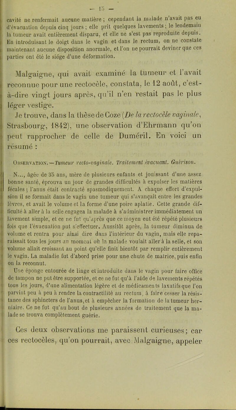 - l-i cavité ne renfermait aucune matière ; cependant la malade n avait pas eu d’évacuation depuis cinq jours ; elle prit quelques lavements; le lendemain la tumeur avait entièrement disparu, et elle ne s’est pas reproduite depuis. En introduisant le doigt dans le vagin et dans le rectum, on ne constate maintenant aucune disposition anormale, et l’on ne pourrait deviner que ces parties ont été le siège d’une déformation. Malg’aig’ne, qui avait examiné la tumeur et 1 avait reconnue pour une rectocèle, constata, le 12 août, c est- à-dire ving’t jours après, qu’il n’en restait pas le plus lég’er vestig’e. Je trouve, dans la thèse de Goze [De la rectocèle vaginale, Strasbourg*, 1842), une observation d’Ehrmann qu’on peut rapprocher de celle de Duméril. En voici un résumé : Observation. — Tumeur recto-vaginale. Traitement évacuant. Guérison. IN..., âgée de 35 ans, mère de plusieurs enfants et jouissant d’une assez bonne santé, éprouva un jour de grandes difficultés à expulser les matières fécales ; l’anus était contracté spasmodiquement. A chaque effort d’expul- sion il se formait dans le vagin une tumeur qui s’avançait entre les grandes lèvres, et avait le volume et la forme d’une poire aplatie. Cette grande dif- ficulté à aller à la selle engagea la malade à s’administrer immédiatement un lavement simple, et ce ne fut qu’après que ce moyen eut été répété plusieurs fois que l’évacuation put s’effectuer. Aussitôt après, la tumeur diminua de volume et rentra pour ainsi dire dans l’intérieur du vagin, mais elle repa- raissait tous les jours au moment où la malade voulait aller à la selle, et son volume allait croissant au point qu’elle finit bientôt par remplir entièrement le vagin. La maladie fut d’abord prise pour une chute de matrice, puis enfin on la reconnut. Une éponge entourée de linge et introduite dans le vagin pour faire office de tampon ne put être supportée, et ce ne fut qu’à l’aide de lavements répétés tous les jours, d’une alimentation légère et de médicaments laxatifs que l’on parvint peu à peu à rendre la contractilité au rectum, à faire cesser la résis- tance des sphincters de l’anus, et à empêcher la formation de la tumeur her- niaire. Ce ne fut qu’au bout de plusieurs années de traitement que la ma- lade se trouva complètement guérie. Ces (Jeux observations me paraissent curieuses; car ces rectocèles, qu’on pourrait, avec Malg*aig*ne, appeler *