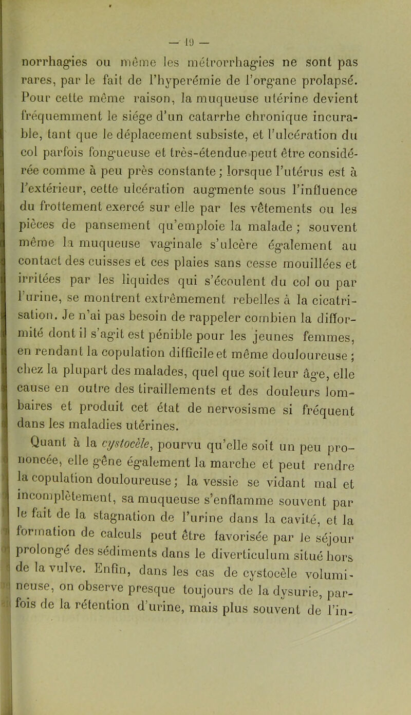 il norrhagies ou même les métrorrhagies ne sont pas rares, par le fait de l’hyperémie de l’org’ane prolapsé. Pour cette même raison, la muqueuse utérine devient fréquemment le siège d’un catarrhe chronique incura- ble, tant que le déplacement subsiste, et l’ulcération du col parfois fongueuse et très-étendue peut être considé- rée comme à peu près constante ; lorsque l’utérus est à l'extérieur, cette ulcération augmente sous l’influence du frottement exercé sur elle par les vêtements ou les pièces de pansement qu’emploie la malade ; souvent même la muqueuse vaginale s’ulcère également au contact des cuisses et ces plaies sans cesse mouillées et irritées par les liquides qui s’écoulent du col ou par l’urine, se montrent extrêmement rebelles à la cicatri- sation. Je n’ai pas besoin de rappeler combien la diffor- mité dont il s ag’it est pénible pour les jeunes femmes, en rendant la copulation difficile et même douloureuse 5 chez la plupart des malades, quel que soit leur âge, elle cause en outre des tiraillements et des douleurs lom- baires et produit cet état de nervosisme si fréquent dans les maladies utérines. Quant à la cystocèle, pourvu qu’elle soit un peu pro- noncée, elle gêne également la marche et peut rendre la copulation douloureuse ; la vessie se vidant mal et incomplètement, sa muqueuse s’enflamme souvent par le fait de la stagnation de l’urine dans la cavité, et la formation de calculs peut être favorisée par Je séjour prolongé des sédiments dans le diverticulum situé hors de la vulve. Enfin, dans les cas de cystocèle volumi- neuse, on observe presque toujours de la dysurie, par- fois de la rétention d’urine, mais plus souvent de l’in-