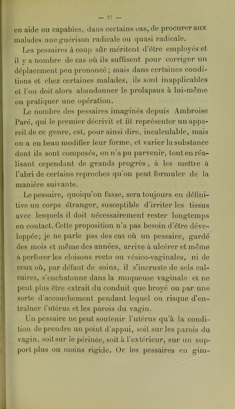 en aide ou capables, dans certains cas, de procurer aux malades une guérison radicale ou quasi radicale. Les pessaires à coup sûr méritent d’être employés et il y a nombre de cas où ils suffisent pour corriger un déplacement peu prononcé ; mais dans certaines condi- tions et chez certaines malades, ils sont inapplicables et l’on doit alors abandonner le prolapsus à lui-même ou pratiquer une opération. Le nombre des pessaires imaginés depuis Ambroise Paré, qui le premier décrivit et fit représenter un appa- reil de ce genre, est, pour ainsi dire, incalculable, mais on a eu beau modifier leur forme, et varier la substance dont ils sont composés, on n’a pu parvenir, tout en réa- lisant cependant de grands progrès , à les mettre à l’abri de certains reproches qu’on peut formuler de la manière suivante. Lepessaire, quoiqu’on fasse, sera toujours en défini- tive un corps étranger, susceptible d’irriter les tissus avec lesquels il doit nécessairement rester longtemps en contact. Cette proposition n’a pas besoin d’être déve- loppée; je ne parle pas des cas où un pessaire, gardé des mois et même des années, arrive à ulcérer et même à perforer les cloisons recto ou vésico-vaginales, ni de ceux où, par défaut de soins, il s’incruste de sels cal- caires, s’enchatonne dans la muqueuse vagdnale et ne peut plus être extrait du conduit que broyé ou par une sorte d’accouchement pendant lequel on risque d’en- traîner l’utérus et les parois du vagin. Un pessaire ne peut soutenir l’utérus qu’à la condi- tion de prendre un point d’appui, soit sur les parois du vagin, soit sur le périnée, soit à l’extérieur, sur un sup- port plus ou moins rigide. Or les pessaires en gim-