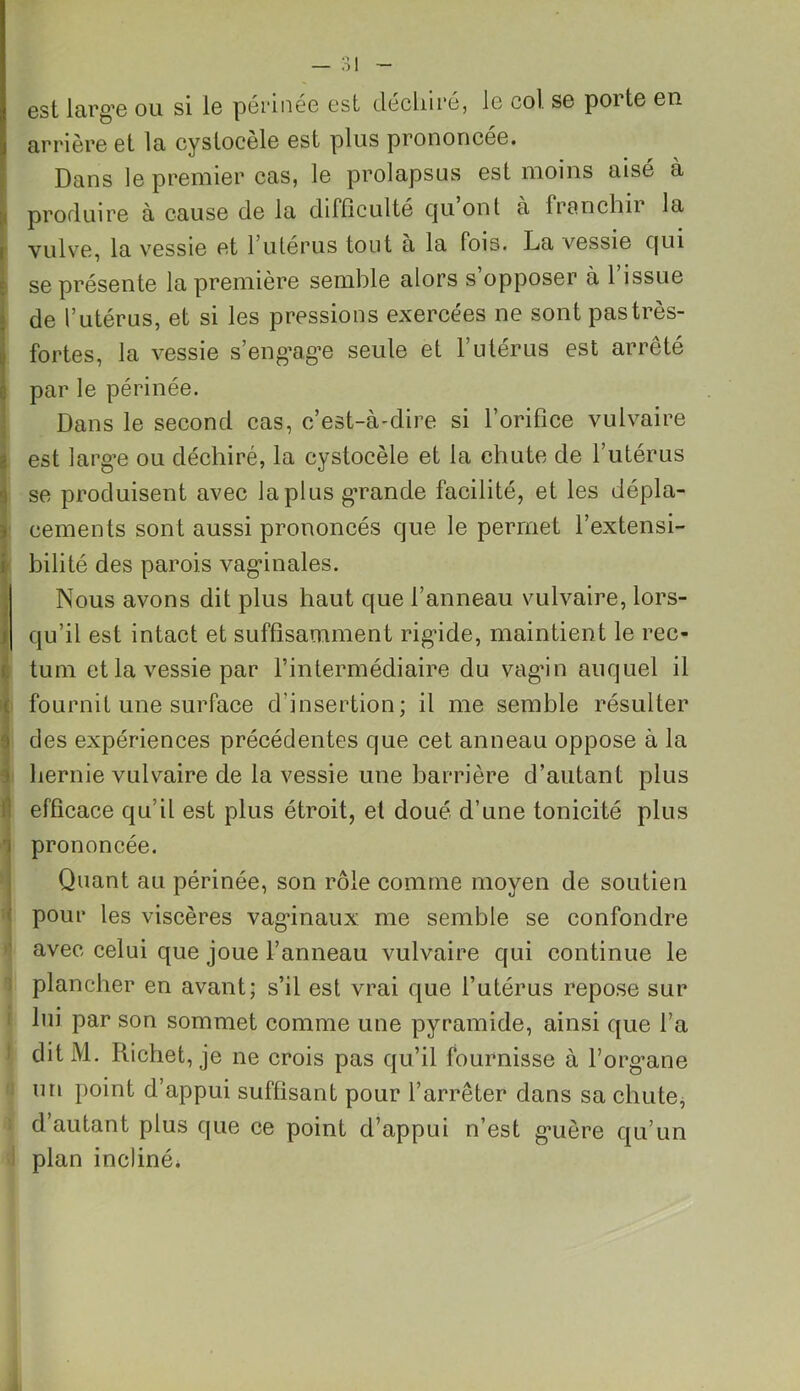 est large ou si le périnée est déchiré, le col se porte en arrière et la cystocèle est plus prononcée. Dans le premier cas, le prolapsus est moins aisé à produire a cause de la difficulté cju ont a franchir la vulve, la vessie et 1 utérus tout a la fois. La vessie c[ui se présente la première semble alors s opposer à 1 issue de l’utérus, et si les pressions exercées ne sont pas très- fortes, la vessie s’engage seule et l’utérus est arrêté par le périnée. Dans le second cas, c’est-à-dire si l’orifice vulvaire est large ou déchiré, la cystocèle et la chute de l’utérus se produisent avec la plus grande facilité, et les dépla- cements sont aussi prononcés que le permet l’extensi- bilité des parois vaginales. Nous avons dit plus haut que l’anneau vulvaire, lors- i qu’il est intact et suffisamment rigide, maintient le rec- Itum et la vessie par l’intermédiaire du vagin auquel il fournil une surface d’insertion; il me semble résulter ides expériences précédentes que cet anneau oppose à la hernie vulvaire de la vessie une barrière d’autant plus efficace qu’il est plus étroit, et doué d’une tonicité plus prononcée. Quant au périnée, son rôle comme moyen de soutien pour les viscères vaginaux me semble se confondre avec celui que joue l’anneau vulvaire qui continue le plancher en avant; s’il est vrai que l’utérus repose sur lui par son sommet comme une pyramide, ainsi que fa ditM. Richet, je ne crois pas qu’il fournisse à l’organe un point d’appui suffisant pour l’arrêter dans sa chute, d’autant plus que ce point d’appui n’est guère qu’un plan incliné.