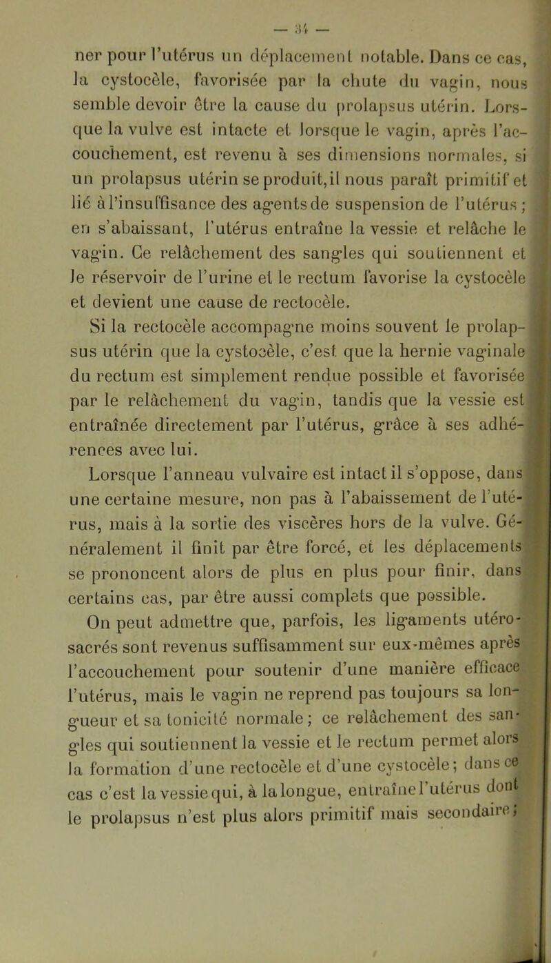 ner pour l’utérus un déplacement notable. Dans ce cas, la cystocèle, favorisée par la chute du vagin, nous semble devoir être la cause du prolapsus utérin. Lors- que la vulve est intacte et lorsque le vagin, après l’ac- couchement, est revenu à ses dimensions normales, si un prolapsus utérin se produit, il nous paraît primitif et lié à l'insuffisance des ag*entsde suspension de l’utérus ; en s’abaissant, l’utérus entraîne la vessie et relâche le vagin. Ce relâchement des sangles qui soutiennent et Je réservoir de l’urine et le rectum favorise la cystocèle et devient une cause de rectocèle. Si la rectocèle accompagne moins souvent le prolap- sus utérin que la cystocèle, c’est que la hernie vaginale du rectum est simplement rendue possible et favorisée par le relâchement du vagin, tandis que la vessie est entraînée directement par l’utérus, grâce à ses adhé- rences avec lui. Lorsque l’anneau vulvaire est intact il s’oppose, dans une certaine mesure, non pas à l’abaissement del uté-j rus, mais à la sortie des viscères hors de la vulve. Gé-I néralement il finit par être forcé, et les déplacements se prononcent alors de plus en plus pour finir, dans certains cas, par être aussi complets que possible. On peut admettre que, parfois, les ligaments utéro- sacrés sont revenus suffisamment sur eux-mêmes après l’accouchement pour soutenir d’une manière efficace l’utérus, mais le vagin ne reprend pas toujours sa lon- gueur et sa tonicité normale; ce relâchement des san- gdes qui soutiennent la vessie et le rectum permet alois ^ la formation d’une rectocèle et d une cystocèle; dans ce cas c’est la vessie qui, à la longue, entraîne 1 utérus dont I le prolapsus n’est plus alors primitif mais secondait ejj