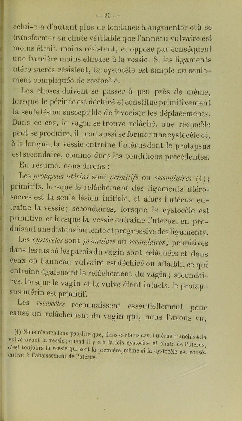 ! OK — 00 — celui-ci a d’autant plus de tendance à augmenter età se transformer en chute véritable que l’anneau vulvaire est moins étroit, moins résistant, et oppose par conséquent une barrière moins efficace à la vessie. Si les ligaments utéro-sacrés résistent, la cystocèle est simple ou seule- ment compliquée de rectocèle. Les choses doivent se passer à peu près de même, lorsque le périnée est déchiré et constitue primitivement la seule lésion susceptible de lavoriser les déplacements. Dans ce cas, le vagin se trouve relâché, une rectocèle peut se produire, il peut aussi se former une cystocèle et, à la longue, la vessie entraîne l’utérus dont le prolapsus est secondaire, comme dans les conditions précédentes. En résumé, nous dirons : Les prolapsus utérins sont primitifs ou secondaires (1); primitifs, lorsque le relâchement des ligaments utéro- sacrés est la seule lésion initiale, et alors l’utérus en- traîne la vessie; secondaires, lorsque la cystocèle est primitive et lorsque la vessie entraîne l’utérus, en pro- duisant une distension lente et progressive desligaments. Les cystoceles sont primitives ou secondaires/ primitives dans les cas où les parois du vagin sont relâchées et dans J ceux °ù 1 anr>eau vulvaire est déchiré ou affaibli, ce qui i entraîne également le relâchement du vagin; secondai- res, lorsque le vagin et la vulve étant intacts, le prolap- sus utérin est primitif. Les rectocèles reconnaissent essentiellement pour i cause un relâchement du vagin qui, nous t’avons vu, (i) Nous n entendons pas dire que, dans certains cas, i’utérus franchisse ia vulve avant la vessie; quand il y a à la fois cystocèle et chute de l’utérus, L es oujours la vessie qui sort la première, même si la cystocèle est consé- cutive à l’abaissement de l’utérus,