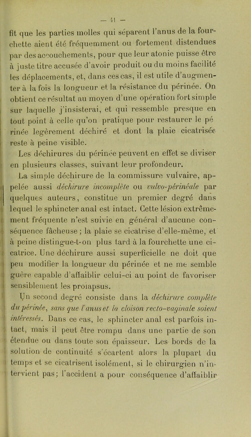 fit que les parties molles qui séparent l’anus de la four- chette aient été fréquemment ou fortement distendues par des accouchements, pour que leur atonie puisse être à juste titre accusée d’avoir produit ou du moins facilité les déplacements, et, dans ces cas, il est utile d’augmen- ter à la fois la longueur et. la résistance du périnée. On obtient ce résultat au moyen d’une opération fort simple sur laquelle j’insisterai, et qui ressemble presque en tout point à celle qu’on pratique pour restaurer le pé rinée légèrement déchiré et dont la plaie cicatrisée reste à peine visible. Les déchirures du périnée peuvent en effet se diviser en plusieurs classes, suivant leur profondeur. La simple déchirure de la commissure vulvaire, ap- pelée aussi déchirure incomplète ou vulvo-périnéale par quelques auteurs, constitue un premier degré dans lequel le sphincter anal est intact. Cette lésion extrême- ment fréquente n’est suivie en général d’aucune con- séquence fâcheuse ; la plaie se cicatrise d’elle-même, et à peine distingue-t-on plus tard à la fourchette une ci- catrice. Une déchirure aussi superficielle ne doit que peu modifier la longueur du périnée et ne me semble guère capable d’affaiblir celui-ci au point de favoriser sensiblement les prolapsus. Un second degré consiste dans la déchirure complète du périnée, sans que l'anus et la cloison recto-vaginale soient intéressés. Dans ce cas, le sphincter anal est parfois in- tact, mais il peut être rompu dans une partie de son étendue ou dans toute son épaisseur. Les bords de la solution de continuité s’écartent alors la plupart du temps et se cicatrisent isolément, si le chirurgien n’in- tervient pas; l’accident a pour conséquence d’affaiblir