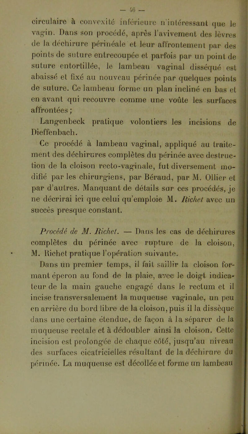 ;o — circulaire à convexité inférieure inintéressant <jue le vagin. Dans son procédé, après l’avivement des lèvres de la déchirure périnéale et leur affrontement par des points de suture entrecoupée et parfois par un point de suture entortillée, le lambeau vaginal disséqué est abaissé et fixé au nouveau périnée par quelques points de suture. Ce lambeau forme un plan incliné en bas et en avant qui recouvre comme une voûte les surfaces affrontées ; Langenbeck pratique volontiers les incisions de Dieffenbach. Ce procédé à lambeau vag’inal, appliqué au traite- ment des déchirures complètes du périnée avec destruc- tion de la cloison recto-vaginale, fut diversement mo- difié par les chirurgiens, par Béraud, par M. Ollier et par d’autres. Manquant de détails sur ces procédés, je ne décrirai ici que celui qu’emploie M. Richet avec un succès presque constant. Procédé de M. Richet. — Dans les cas de déchirures complètes du périnée avec rupture de la cloison, M. Kichet pratique l’opération suivante. Dans un premier temps, il fait saillir la cloison for- mant éperon au fond de la plaie, avec le doigt indica- teur de la main gauche engagé dans le rectum et il incise transversalement la muqueuse vaginale, un peu en arrière du bord libre de la cloison, puis il la dissèque dans une certaine étendue, de façon à la séparer de la muqueuse rectale et à dédoubler ainsi la cloison. Cette incision est prolongée de chaque côté, jusqu’au niveau des surfaces cicatricielles résultant de la déchirure du périnée. La muqueuse est décollée et forme un lambeau j