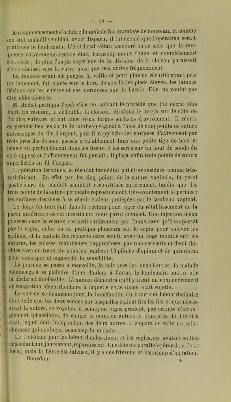 40 - Au commencement d’octobre la malade fut examinée de nouveau, et comme son état maladif semblait avoir disparu, il lut décidé que l’opération serait pratiquée le lendemain. L’état local s’était amélioré en ce sens que la mu- queuse vulvo-vagino-rectale était beaucoup moins rouge et complètement cicatrisée ; de plus l’angle supérieur de la division de la cloison paraissait s’être abaissé vers la vulve ainsi que cela arrive fréquemment. La malade ayant été purgée la veille et pour plus de sécurité ayant pris un lavement, fut placée sur le bord de son lit les pieds élevés, les jambes fléchies sur les cuisses et ces dernières sur le bassin. Elle ne voulut pas être chloroformée. M. Richet pratiqua l'opération en suivant le procédé que j’ai décrit plus haut. En résumé, il dédoubla la cloison, disséqua le vagin sur le côté de l’orifice vulvaire et eut ainsi deux larges surfaces d'avivement. Il réunit en premier lieu les bords du lambeau vaginal à l’aide de cinq points de suture entrecoupée de fils d’argent, puis il rapprocha les surfaces d’avivement par trois gros fils de soie passés préalablement dans une petite tige de bois et pénétrant profondément dans les tissus, il les serra sur un bout de sonde du côté opposé et l’affrontement fut parfait ; il plaça enfin trois points de suture superficiels en fil d’argent. L’opération terminée, le résultat immédiat put êtreconsidéré comme très- satisfaisant. En effet par les cinq points de la suture vaginale, la paroi (postérieure du conduit semblait reconstituée entièrement, tandis que les trois points de la suture périnéale reproduisaient très-exactement le périnée: ; lés surfaces destinées à se réunir étaient protégées parle lambeau vaginal. Le doigt fut introduit dans le rectum pour juger du rétablissement de la paroi antérieure de cet intestin qui nous parut complet. Une injection d’eau poussée dans le rectum ressortit entièrement par l’anus sans qu’il en passât par le vagin, enfin on en pratiqua plusieurs par le vagin pour enlever les i caillots, et la malade fut replacée dans son lit avec un linge mouillé sur les i sutures, les cuisses maintenues rapprochées par une serviette et demi-flé- chies avec un traversin sous les jambes; 10 pilules d’opium et de quinquina pour constiper et engourdir la sensibilité. La journée se passa à merveille; le soir vers les onze heures, la malade commença à se plaindre d’une douleur à l’anus, le lendemain malin elle la déclarait intolérable. L’examen démontra qu’il y avait un commencement de congestion hémorrhoïdaire à laquelle cette dame était sujette. Le soir de ce deuxième jour, la tuméfaction du bourrelet hémorrhoïdaire était telle que les deux sondes sur lesquelles étaient liés les fils et que néces- sitait la suture, se voyaient à peine; on jugea prudent, par crainte d’étran- : glement sphacélique, de couper le point de suture le plus près de l’orifice anal, lequel était indépendant des deux autres. Il s’opéra de suite un rclâ- : chement qui soulagea beaucoup la malade. Le troisième jour les hémorrhoïdes fluent et les règles, qui avaient eu lieu ) cependanthuitjoursavant,reparaissent. Unedétenteparaîts’opérer dansl’clat local, mais la fièvre est intense, il y a des frissons et beaucoup d’agitation. Bourdon. 4