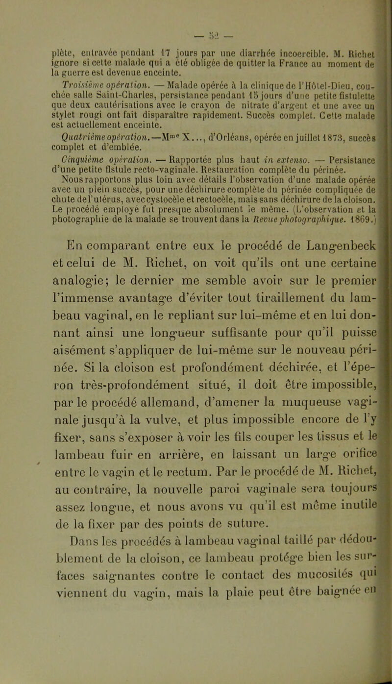 plète, entravée pendant 17 jours par une diarrhée incoercible. M. Hichet ignore si cette malade qui a été obligée de quitter la France au moment de la guerre est devenue enceinte. Troisième opération. — Malade opérée à la clinique de l’Hôtel-Dieu, cou- i chée salle Saint-Charles, persistance pendant 15 jours d’une petite fistulette que deux cautérisations avec le crayon de nitrate d’argent et une avec un stylet rougi ont fait disparaître rapidement. Succès complet. Ce'te malade est actuellement enceinte. Quatrième opération.—Mme X..., d’Orléans, opérée en juillet 1873, succès complet et d’emblée. Cinquième opération. — Rapportée plus haut in extenso. — Persistance d’une petite fistule recto-vaginale. Restauration complète du périnée. Nous rapportons plus loin avec détails l’observation d’une malade opérée avec un plein succès, pour une déchirure complète du périnée compliquée de chute del’ulérus, aveccystocèle et rectocèle, mais sans déchirure de la cloison. Le procédé employé fut presque absolument le môme. (L’observation et la I photographie de la malade se trouvent dans la Revue photographique. 1869.) 1 En comparant entre eux le procédé de Langenbeck et celui de M. Richet, on voit qu’ils ont une certaine j analogie; le dernier me semble avoir sur le premier l’immense avantage d’éviter tout tiraillement du lam- beau vaginal, en le repliant sur lui-même et en lui don- nant ainsi une longueur suffisante pour qu’il puisse I aisément s’appliquer de lui-même sur le nouveau péri- j née. Si la cloison est profondément déchirée, et l’épe- ! ron très-profondément situé, il doit être impossible, j par le procédé allemand, d’amener la muqueuse vagi- nale jusqu’à la vulve, et plus impossible encore de l y fixer, sans s’exposer à voir les fils couper les tissus et le lambeau fuir en arrière, en laissant un large orifice entre le vagin et le rectum. Par le procédé de M. Richet, au contraire, la nouvelle paroi vag’inale sera toujours assez longue, et nous avons vu qu’il est même inutile de la fixer par des points de suture. Dans les procédés à lambeau vaginal taillé par dédou- blement de la cloison, ce lambeau protégée bien les sur- faces saignantes contre le contact des mucosités qui viennent du vagin, mais la plaie peut être baignée eüj