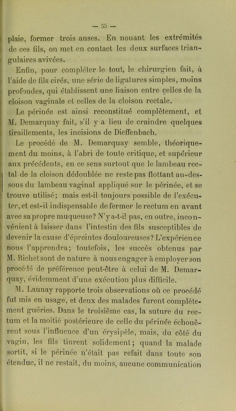 plaie, former trois anses. En nouant les extrémités cle ces fils, on met en contact les deux surfaces trian- I gulaires avivées. Enfin, pour compléter le tout, le chirurgien fait, à l’aide de fils cirés, une série de ligatures simples, moins profondes, qui établissent une liaison entre celles de la cloison vaginale et celles de la cloison rectale. Le périnée est ainsi reconstitué complètement, et M. Demarquav fait, s’il y a lieu de craindre quelques tiraillements, les incisions de Dieffenbach. Le procédé de M. Demarquay semble, théorique- ment du moins, à l’abri de toute critique, et supérieur aux précédents, en ce sens surtout que le lambeau rec- tal de la cloison dédoublée ne reste pas flottant au-des- sous du lambeau vaginal appliqué sur le périnée, et se trouve utilisé; mais est-il toujours possible de l’exécu- ter, et est-il indispensable de fermer le rectum en avant avec sa propre muqueuse? N’y a-t-il pas, en outre, incon- vénient à laisser dans l’intestin des fds susceptibles de devenir la cause d’épreintes douloureuses? L’expérience nous l’apprendra; toutefois, les succès obtenus par M. Richet sont de nature à nous engager à employer son procédé de préférence peut-être à celui de M. Demar- quay, évidemment d’une exécution plus difficile. M. Launay rapporte trois observations où ce procédé fut mis en usage, et deux des malades furent complète- ment guéries. Dans le troisième cas, la suture du rec- tum et la moitié postérieure de celle du périnée échouè- rent. sous l’influence d’un érysipèle, mais, du côté du vagin, les fils tinrent solidement; quand la malade sortit, si le périnée n’était pas refait dans toute son étendue, il ne restait, du moins, aucune communication