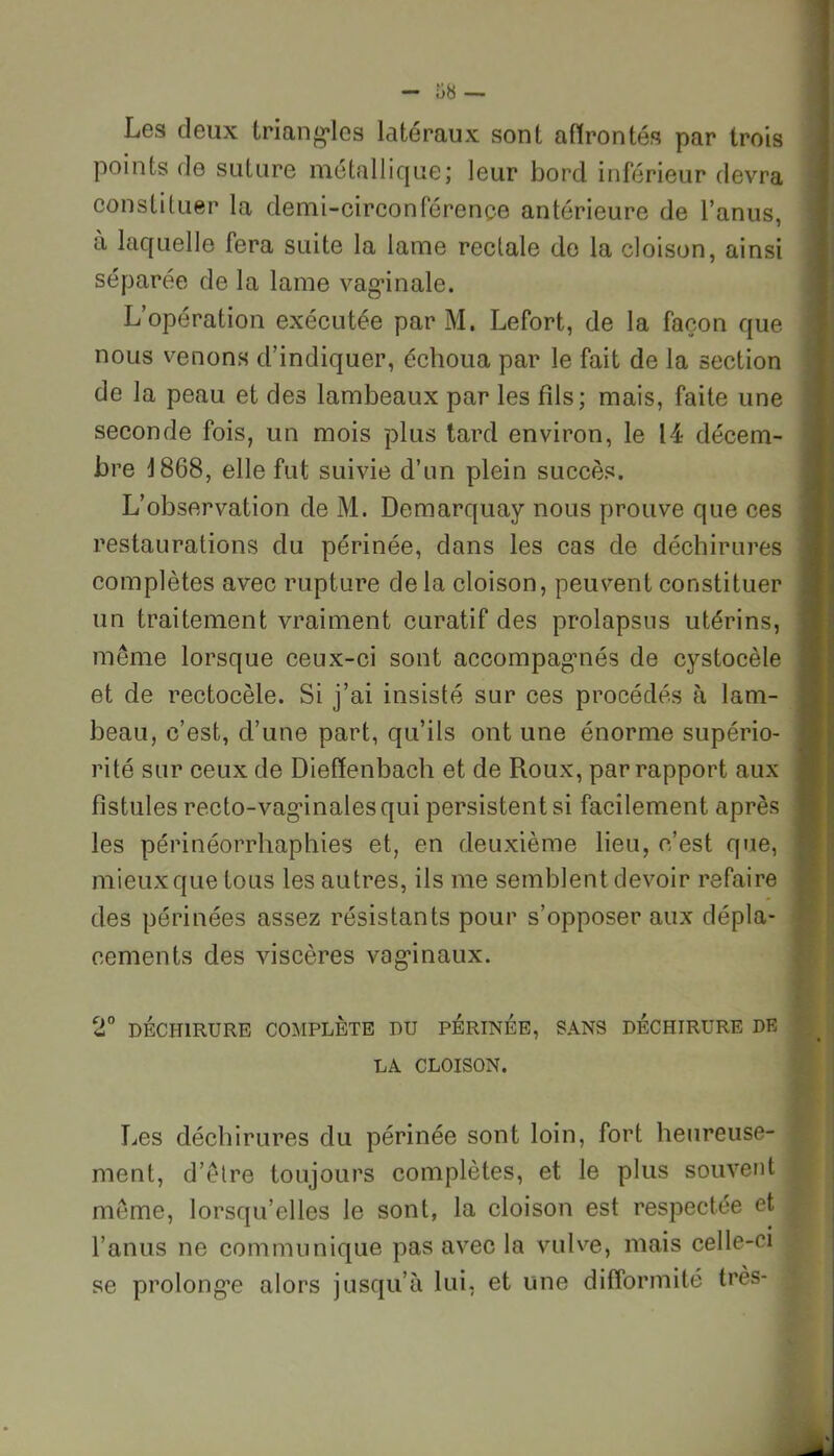 Les deux triangles latéraux sont affrontés par trois points de suture métallique; leur bord inférieur devra constituer la demi-circonférence antérieure de l’anus, a laquelle fera suite la lame rectale de la cloison, ainsi séparée de la lame vaginale. L’opération exécutée par M. Lefort, de la façon que nous venons d’indiquer, échoua par le fait de la section de la peau et des lambeaux par les fils; mais, faite une seconde fois, un mois plus tard environ, le 14 décem- bre 1868, elle fut suivie d’un plein succès. L’observation de M. Demarquay nous prouve que ces restaurations du périnée, dans les cas de déchirures complètes avec rupture delà cloison, peuvent constituer un traitement vraiment curatif des prolapsus utérins, même lorsque ceux-ci sont accompagmés de cystocèle et de rectocèle. Si j’ai insisté sur ces procédés à lam- beau, c’est, d’une part, qu’ils ont une énorme supério- rité sur ceux de Dieffenbach et de Roux, par rapport aux fistules recto-vaginales qui persistent si facilement après les périnéorrhaphies et, en deuxième lieu, c’est que, mieux que tous les autres, ils me semblent devoir refaire des périnées assez résistants pour s’opposer aux dépla- cements des viscères vaginaux. 2° DÉCHIRURE COMPLÈTE DU PERINEE, SANS DECHIRURE DE LA CLOISON. Les déchirures du périnée sont loin, fort heureuse- ment, d’être toujours complètes, et le plus souvent j même, lorsqu’elles le sont, la cloison est respectée et l’anus ne communique pas avec la vulve, mais celle-ci se prolonge alors jusqu’à lui, et une difformité très-