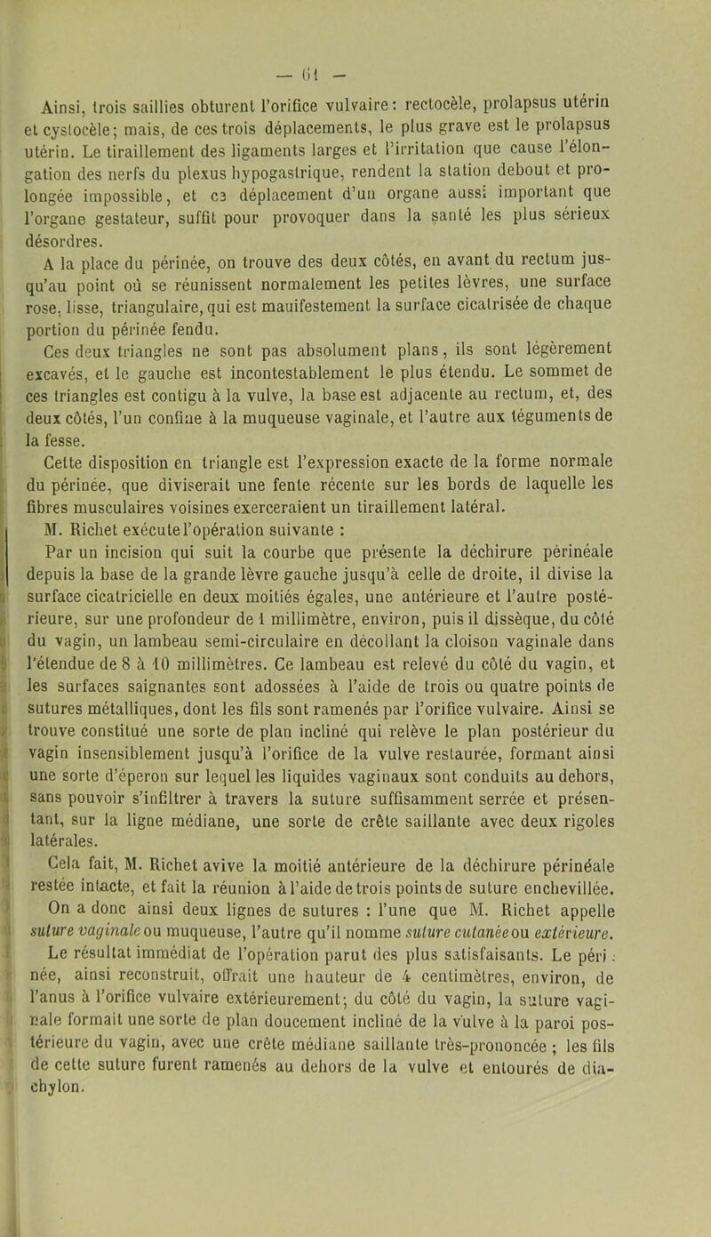 — lit Ainsi, trois saillies obturent l’orifice vulvaire: rectocèle, prolapsus utérin et cyslocèle; mais, de ces trois déplacements, le plus grave est le prolapsus utérin. Le tiraillement des ligaments larges et l’irritation que cause 1 élon- gation des nerfs du plexus hypogastrique, rendent la station debout et pro- longée impossible, et ce déplacement d’un organe aussi important que l’organe gestateur, suffit pour provoquer dans la santé les plus sérieux désordres. A la place du périnée, on trouve des deux côtés, en avant du rectum jus- qu’au point où se réunissent normalement les petites lèvres, une surface rose, lisse, triangulaire, qui est mauifestement la surface cicatrisée de chaque portion du périnée fendu. Ces deux triangles ne sont pas absolument plans, ils sont légèrement excavés, et le gauche est incontestablement le plus étendu. Le sommet de ces triangles est contigu à la vulve, la base est adjacente au rectum, et, des deux côtés, l’un confine à la muqueuse vaginale, et l’autre aux téguments de la fesse. Cette disposition en triangle est l’expression exacte de la forme normale du périnée, que diviserait une fente récente sur les bords de laquelle les fibres musculaires voisines exerceraient un tiraillement latéral. M. Richet exécute l’opération suivante : Par un incision qui suit la courbe que présente la déchirure périnéale depuis la base de la grande lèvre gauche jusqu’à celle de droite, il divise la surface cicatricielle en deux moitiés égales, une antérieure et l’autre posté- rieure, sur une profondeur de 1 millimètre, environ, puis il dissèque, du côté du vagin, un lambeau semi-circulaire en décollant la cloison vaginale dans l’étendue de 8 à 10 millimètres. Ce lambeau est relevé du côté du vagin, et les surfaces saignantes sont adossées à l’aide de trois ou quatre points de sutures métalliques, dont les fils sont ramenés par l’orifice vulvaire. Ainsi se trouve constitué une sorte de plan incliné qui relève le plan postérieur du vagin insensiblement jusqu’à l’orifice de la vulve restaurée, formant ainsi une sorte d’éperon sur lequel les liquides vaginaux sont conduits au dehors, sans pouvoir s’infiltrer à travers la suture suffisamment serrée et présen- tant, sur la ligne médiane, une sorte de crête saillante avec deux rigoles latérales. Cela fait, M. Richet avive la moitié antérieure de la déchirure périnéale restée intacte, et fait la réunion à l’aide de trois points de suture enchevillée. On a donc ainsi deux lignes de sutures : l’une que M. Richet appelle suture vaginale ou muqueuse, l’autre qu’il nomme suture cutanée ou extérieure. Le résultat immédiat de l’opération parut des plus satisfaisants. Le péri : née, ainsi reconstruit, offrait une hauteur de 4 centimètres, environ, de l’anus à l’orifice vulvaire extérieurement; du côté du vagin, la suture vagi- nale formait une sorte de plan doucement incliné de la vulve à la paroi pos- térieure du vagin, avec une crête médiane saillante très-prononcée ; les fils de cette suture furent ramenés au dehors de la vulve et entourés de dia- chylon.