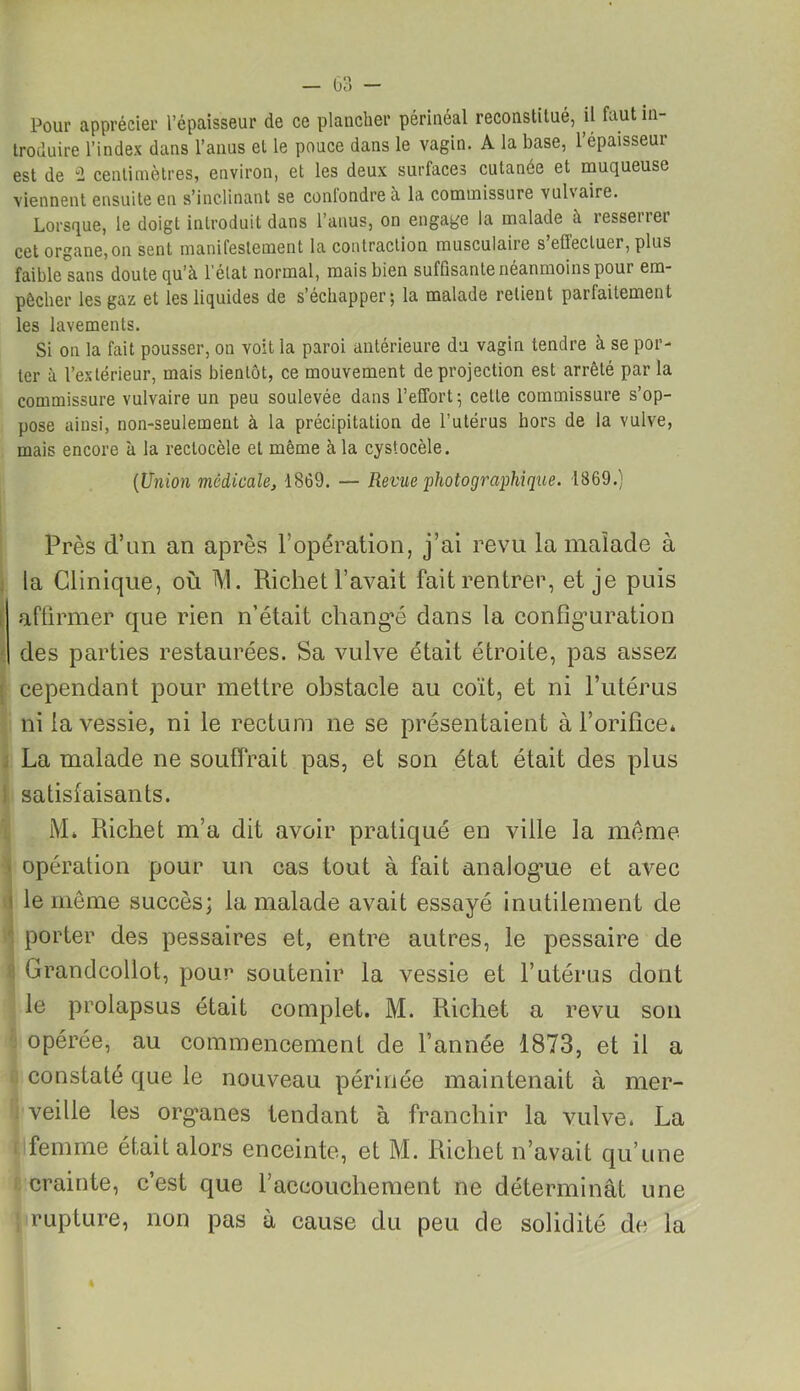 Pour apprécier l’épaisseur de ce plancher périnéal reconstitué, ü faut in- troduire l’index dans l’anus et le pouce dans le vagin. A la base, l’épaisseur est de 2 centimètres, environ, et les deux surfaces cutanée et muqueuse viennent ensuite en s’inclinant se conlondreà la commissure vuhaire. Lorsque, ie doigt introduit dans l’anus, on engage la malade à resserrer cet organe, on sent manifestement la contraction musculaire s’effectuer, plus faible sans doute qu’à l'état normal, mais bien suffisante néanmoins pour em- pêcher les gaz et les liquides de s’échapper; la malade retient parfaitement les lavements. Si on la fait pousser, on voit la paroi antérieure du vagin tendre à se por- ter à l’extérieur, mais bientôt, ce mouvement de projection est arrêté par la commissure vulvaire un peu soulevée dans l’effort; cette commissure s’op- pose ainsi, non-seulement à la précipitation de l’utérus hors de la vulve, mais encore à la reclocèle et même à la cystocèle. (Union medicale, 1869. — Revue photographique. 1869.) Près d’un an après l’opération, j’ai revu la malade à la Clinique, où t\l. Richet l’avait fait rentrer, et je puis affirmer que rien n’était changé dans la configuration des parties restaurées. Sa vulve était étroite, pas assez cependant pour mettre obstacle au coït, et ni l’utérus ni la vessie, ni le rectum ne se présentaient à l’orifice* La malade ne souffrait pas, et son état était des plus satisfaisants. M* Richet m’a dit avoir pratiqué en ville la meme opération pour un cas tout à fait analog’ue et avec le môme succès; la malade avait essayé inutilement de porter des pessaires et, entre autres, le pessaire de Crandcollot, pour soutenir la vessie et l’utérus dont le prolapsus était complet. M. Richet a revu son opérée, au commencement de l’année 1873, et il a constaté que ie nouveau périnée maintenait à mer- veille les organes tendant à franchir la vulve. La femme était alors enceinte, et M. Richet n’avait qu’une crainte, c’est que l’accouchement ne déterminât une i rupture, non pas à cause du peu de solidité de la