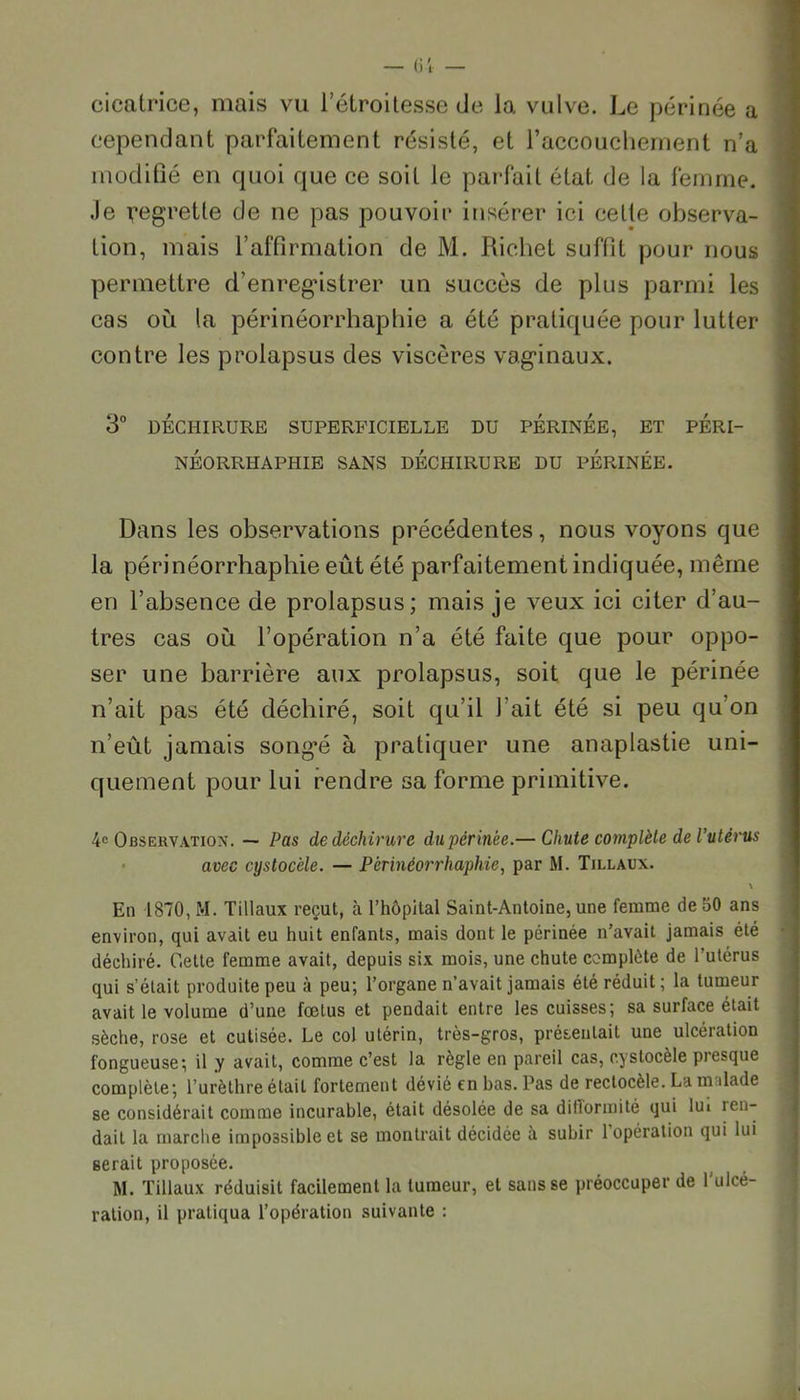 (il — cicatrice, mais vu l’étroitesse de la vulve. Le périnée a cependant parfaitement résisté, et l’accouchement n’a modifié en quoi que ce soit le parfait état de la femme. Je vegretle de ne pas pouvoir insérer ici cette observa- tion, mais l’affirmation de M. Richet suffit pour nous permettre d’enregûstrer un succès de plus parmi les cas où la périnéorrhaphie a été pratiquée pour lutter contre les prolapsus des viscères vaginaux. 3° DÉCHIRURE SUPERFICIELLE DU PERINEE, ET PÉRI- néorriiaphie sans déchirure du périnée. Dans les observations précédentes, nous voyons que la périnéorrhaphie eût été parfaitement indiquée, même en l’absence de prolapsus; mais je veux ici citer d’au- tres cas où l’opération n’a été faite que pour oppo- ser une barrière aux prolapsus, soit que le périnée n’ait pas été déchiré, soit qu’il l’ait été si peu qu on n’eût jamais song*é à pratiquer une anaplastie uni- quement pour lui rendre sa forme primitive. 4e Observation. — Pas de déchirure du périnée.— Chute complète de l’utérus avec cystocèle. — Périnéorrhaphie, par M. Tillaux. \ En 1870, M. Tillaux reçut, à l’hôpital Saint-Antoine, une femme deoO ans environ, qui avait eu huit enfants, mais dont le périnée n’avait jamais été déchiré. Cette femme avait, depuis six mois, une chute complète de l’utérus qui s’était produite peu à peu; l’organe n’avait jamais été réduit ; la tumeur avait le volume d’une fœtus et pendait entre les cuisses; sa surface était sèche, rose et cutisée. Le col utérin, très-gros, présentait une ulcération fongueuse; il y avait, comme c’est la règle en pareil cas, cystocèle presque complète; l’urèthre était fortement dévié en bas. Pas de rectocèle. La malade se considérait comme incurable, était désolée de sa difformité qui lui ien- dail la marche impossible et se montrait décidée à subir 1 opération qui lui serait proposée. M. Tillaux réduisit facilement la tumeur, et sans se préoccuper de l'ulcé- ration, il pratiqua l’opération suivante :