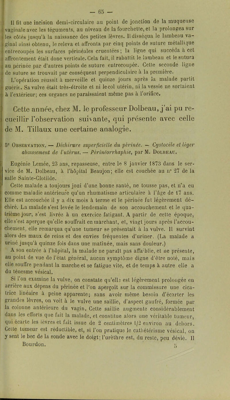 11 fit une incision demi-circulaire au point de jonction de la muqueuse j vaginale avec les téguments, au niveau de la fourchette, et la prolongea sur i les côtés jusqu’à la naissance des petites lèvres. Il disséqua le lambeau va- ginal ainsi obtenu, le releva et affronta par cinq points de suture métallique entrecoupés les surfaces périnéales cruentées; la ligne qui succéda à cet affrontement était donc verticale. Cela fait, il rabattit le lambeau et le sutura au périnée par d’autres points de suture entrecoupée. Cette seconde ligne de suture se trouvait par conséquent perpendiculaire à la première. L’opération réussit à merveille et quinze jours après la malade partit i guérie. Sa vulve était très-étroite et ni lecol utérin, ni la vessie ne sortaient à l’extérieur; ces organes ne paraissaient même pas à l’oriûce. Cette année, chez M. le professeur Dolbeau, j’ai pu re- cueillir l’observation suivante, qui présente avec celle de M. Tillaux une certaine analogie. 5e Observation. — Déchirure superficielle du périnée. — Cijstocèle et léger abaissement de Vutérus. — Pèrinéorrhaphie, par M. Dolbeau. Eugénie Lemée, 23 ans, repasseuse, entre le 8 janvier 1873 dans le ser- vice de M. Dolbeau, à l’hôpital Beaujon; elle est couchée au n° 27 de la salle Sainte-Clotilde. Celte malade a toujours joui d’une bonne santé, ne tousse pas, et n’a eu comme maladie antérieure qu’un rhumatisme articulaire à l’âge de 17 ans. Elle est accouchée il y a dix mois à terme et le périnée fut légèrement dé- chiré. La malade s’est levée le lendemain de son accouchement et le qua- trième jour, s’est livrée à un exercice fatigant. A partir de cette époque, elle s’est aperçue qu’elle souffrait en marchant, et, vingt jours après l’accou- chement, elle remarqua qu’une tumeur se présentait à la vulve. 11 survint alors des maux de reins et des envies fréquentes d’uriner, (La malade a uriné jusqu’à quinze fois dans une matinée, mais sans douleur.) A son entrée à l’hôpital, la malade ne paraît pas affa;blie, et ne présente, au point de vue de l’état général, aucun symptôme digne d’être noté, mais elle souffre pendant la marche et se fatigue vite, et de temps à autre elle a du ténesme vésical. Si l’on examine la vulve, on constate qu'elle est légèrement prolongée en arrière aux dépens du périnée et l’on aperçoit sur la commissure une cica- trice linéaire à peine apparente; sans avoir même besoin d’écarter les grandes lèvres, on voit à le vulve une saillie, d’aspect gaufré, formée par la colonne antérieure du vagin. Cette saillie augmente considérablement dans les efforts que fait la malade, et constitue alors une véritable tumeur, qui écarte les lèvres et fait issue de 2 centimètres 1/2 environ au dehors. Cette tumeur est réductible, et, si l’on pratique le cathétérisme vésical, on y sent le bec de la sonde avec le doigt; l’urèthre est, du reste, peu dévié. Il Bourdon. >;