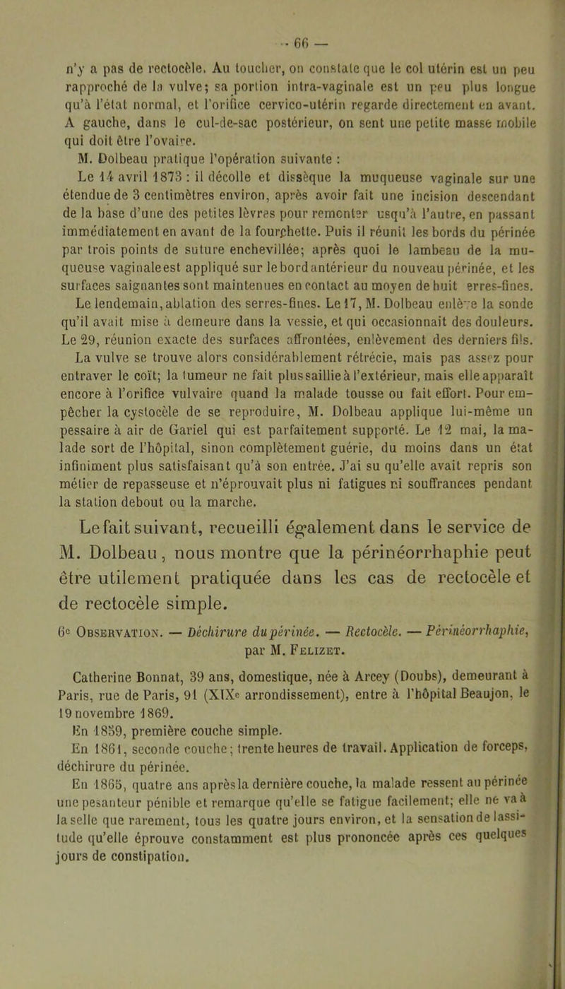 60 — n’y a pas de rectocèle, Au toucher, on constate que le col utérin est un peu rapproché delà vulve; sa portion intra-vaginale est un peu plus longue qu’à l’état normal, et l’orifice cervico-utérin regarde directement en avant. A gauche, dans le cul-de-sac postérieur, on sent une petite masse mobile qui doit être l’ovaire. M. Dolbeau pratique l’opération suivante : Le 14 avril 1873 ; il décolle et dissèque la muqueuse vaginale sur une étendue de 3 centimètres environ, après avoir fait une incision descendant de la base d’une des petites lèvres pour remonter usqu’à l’autre, en passant immédiatement en avant de la fourchette. Puis il réunit les bords du périnée par trois points de suture enchevillée; après quoi le lambeau de la mu- queuse vaginaleest appliqué sur le bord antérieur du nouveau périnée, et les surfaces saignantes sont maintenues en contact au moyen de huit erres-fines. Le lendemain, ablation des serres-fines. Lel7,M. Dolbeau enlève la sonde qu’il avait mise à demeure dans la vessie, et qui occasionnait des douleurs. Le 29, réunion exacte des surfaces affrontées, enlèvement des derniers fils. La vulve se trouve alors considérablement rétrécie, mais pas assez pour entraver le coït; la tumeur ne fait plus saillie à l’extérieur, mais elleapparaît encore à l’orifice vulvaire quand la malade tousse ou fait effort. Pour em- pêcher la cystocèle de se reproduire, M. Dolbeau applique lui-même un pessaire à air de Gariel qui est parfaitement supporté. Le 12 mai, la ma- lade sort de l’hôpital, sinon complètement guérie, du moins dans un état infiniment plus satisfaisant qu’à son entrée. J’ai su qu’elle avait repris son métier de repasseuse et n’éprouvait plus ni fatigues r.i souffrances pendant la station debout ou la marche. Le fait suivant, recueilli également clans le service de M. Dolbeau, nous montre que la périnéorrhaphie peut être utilement pratiquée clans les cas de rectocèle et de rectocèle simple. 6° Observation. — Déchirure du périnée. — Rectocèle. —Périnéorrhaphie, par M. Felizet. Catherine Bonnat, 39 ans, domestique, née à Arcey (Doubs), demeurant à Paris, rue de Paris, 91 (XlXc arrondissement), entre à l’hôpital Beaujon, le 19 novembre 1869. En 1839, première couche simple. En 1861, seconde couche; trente heures de travail. Application de forceps, déchirure du périnée. En 1865, quatre ans aprèsla dernière couche, la malade ressent au périnée une pesanteur pénible et remarque qu’elle se fatigue facilement; elle ne va à la selle que rarement, tou3 les quatre jours environ, et la sensation de lassi- tude qu’elle éprouve constamment est plus prononcée après ces quelques jours de constipation.