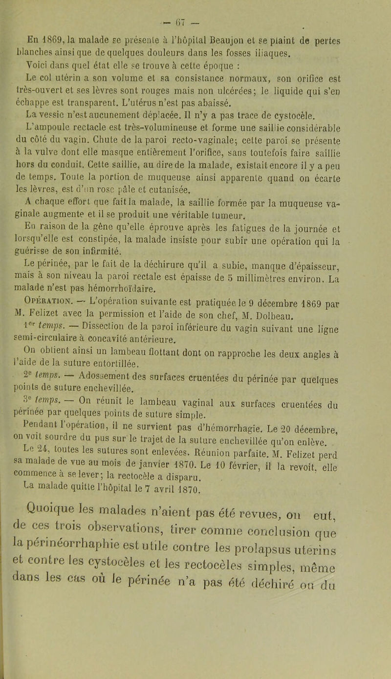 En 1869, la malade se présente à l’hôpital Beaujon et se plaint de pertes blanches ainsi que de quelques douleurs dans les fosses iliaques. Voici dans quel état elle se trouve à cette époque : Le col utérin a son volume et sa consistance normaux, son orifice est très-ouvert et ses lèvres sont rouges mais non ulcérées; le liquide qui s’en échappe est transparent. L’utérus n’est pas abaissé. La vessie n’est aucunement déplacée. Il n’y a pas trace de cystocèle. L’ampoule rectacle est très-volumineuse et forme une saillie considérable du côté du vagin. Chute de la paroi recto-vaginale; cette paroi se présente à la vulve dont elle masque entièrement l’orifice, sans toutefois faire saillie hors du conduit. Cette saillie, au dire de la malade, existait encore il y a peu de temps. Toute la portion de muqueuse ainsi apparente quand on écarte les lèvres, est d’un rose pâle et cutanisée. A chaque effort que fait la malade, la saillie formée par la muqueuse va- ginale augmente et il se produit une véritable tumeur. En raison de la gêne qu’elle éprouve après les fatigues de la journée et lorsqu’elle est constipée, la malade insiste pour subir une opération qui la guérisse de son infirmité. Le périnée, par le fait de la déchirure qu’il a subie, manque d'épaisseur, mais à son niveau la paroi rectale est épaisse de 5 millimètres environ. La malade n’est pas hémorrhoïdaire. Opération. — L’opération suivante est pratiquée le 9 décembre 1869 par M. Felizet avec la permission et l’aide de son chef, M. Dolbeau. tCr temps. Dissection de la paroi inférieure du vagin suivant une ligne semi-circulaire à concavité antérieure. On obtient ainsi un lambeau flottant dont on rapproche les deux angles à l’aide de la suture entortillée. 2P temps. Adossement des surfaces cruentées du périnée par quelques points de suture enchevillée. 3e temps. On réunit le lambeau vaginal aux surfaces cruentées du permee par quelques points de suture simple. Pendant 1 opération, il ne survient pas d’hémorrhagie. Le 20 décembre, on voit sourdre du pus sur le trajet de la suture enchevillée qu’on enlève. Le 24, toutes les sutures sont enlevées. Réunion parfaite. M. Felizet perd sa malade de vue au mois de janvier 1870. Le 10 février, il la revoit elle commence a se. lever; la rectocèle a disparu. La malade quitte l’hôpital le 7 avril 1870. Quoique les malades n’aient pas été revues, on eut, de ces trois observations, tirer comme conclusion que la permeorrhaphie est utile contre les prolapsus utérins et contre les cystocèles et les rectocèles simples, même dans les cas où le périnée n’a pas été déchiré on du