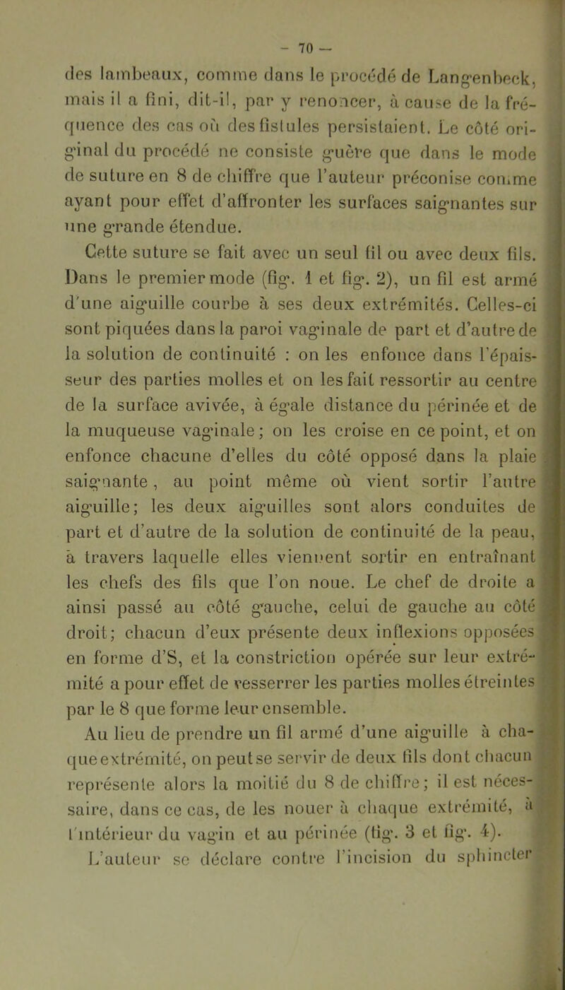 des lambeaux, comme dans le procédé de Langenbeck, mais il a fini, dit-il, par y renoncer, à cause de la fré- quence des cas où des fistules persistaient. Le côté ori- ginal du procédé ne consiste guère que dans le mode de suture en 8 de chiffre que l’auteur préconise comme ayant pour effet d’affronter les surfaces saignantes sur une grande étendue. Cette suture se fait avec un seul fil ou avec deux fils. Dans le premier mode (fig. 1 et fig*. 2), un fil est armé d'une aiguille courbe à ses deux extrémités. Celles-ci sont piquées dans la paroi vaginale de part et d’autre de la solution de continuité : on les enfonce dans l’épais- seur des parties molles et on les fait ressortir au centre de la surface avivée, à égale distance du périnée et de la muqueuse vag’inale ; on les croise en ce point, et on enfonce chacune d’elles du côté opposé dans la plaie saigmante, au point meme où vient sortir l’autre aiguille; les deux aig’uilles sont alors conduites de part et d’autre de la solution de continuité de la peau, â travers laquelle elles viennent sortir en entraînant les chefs des fils que l’on noue. Le chef de droite a ainsi passé au côté gauche, celui de gauche au côté droit; chacun d’eux présente deux inflexions opposées en forme d’S, et la eonstriction opérée sur leur extré- mité a pour effet de resserrer les parties molles étreintes par le 8 que forme leur ensemble. Au lieu de prendre un fil armé d’une aiguille à cha- que extrémité, on peut se servir de deux fils dont chacun représente alors la moitié du 8 de chiffre; il est néces- \ saire, dans ce cas, de les nouer à chaque extrémité, a 1 intérieur du vagin et au périnée (fig*. 3 et fig. 4). L’auteur se déclare contre I incision du sphincters