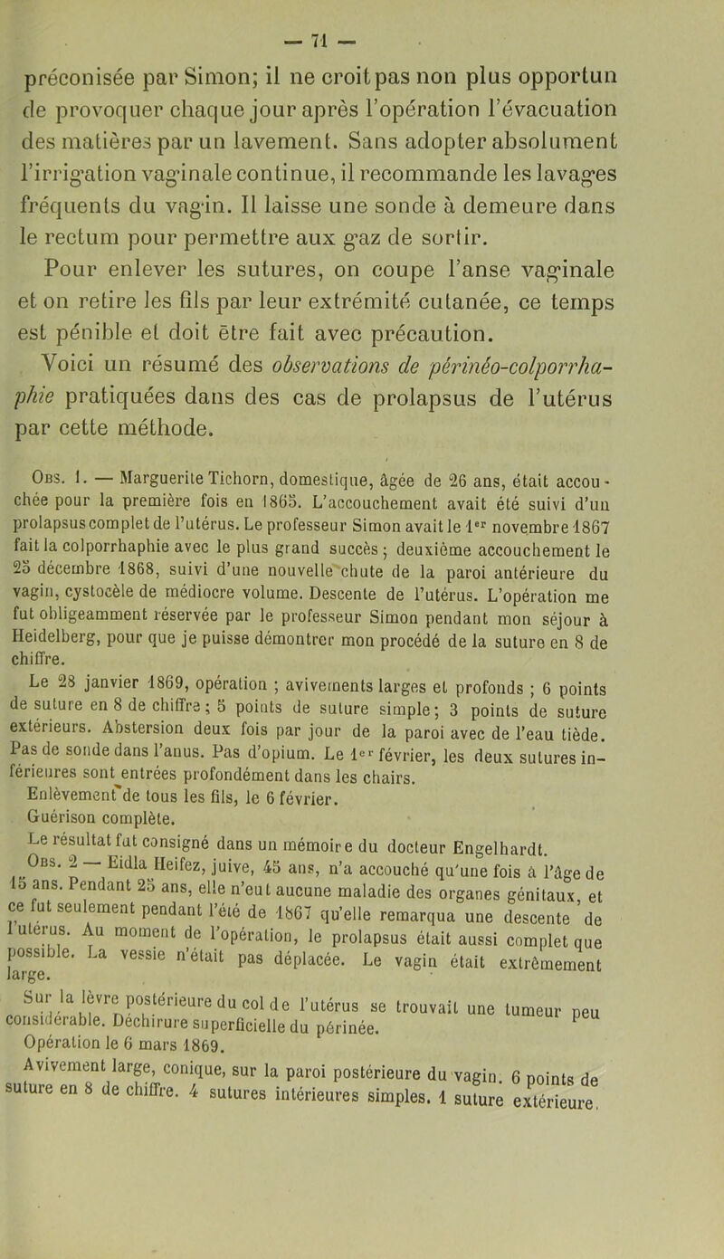 préconisée par Simon; il ne croit pas non plus opportun de provoquer chaque jour après l’opération l’évacuation des matières par un lavement. Sans adopter absolument l’irrigation vaginale continue, il recommande les lavages fréquents du vagin. Il laisse une sonde à demeure dans le rectum pour permettre aux g^az de sorlir. Pour enlever les sutures, on coupe l’anse vaginale et on retire les fils par leur extrémité cutanée, ce temps est pénible et doit être fait avec précaution. Voici un résumé des observations de périnêo-colporrha- phie pratiquées dans des cas de prolapsus de l’utérus par cette méthode. Obs. 1. — MargueriteTicliorn, domestique, âgée de 26 ans, était accou- chée pour la première fois en 1865. L’accouchement avait été suivi d’un prolapsus complet de l’utérus. Le professeur Simon avait le 1er novembre 1867 fait la colporrhaphie avec le plus grand succès; deuxième accouchement le 25 décembre 1868, suivi d’une nouvelle chute de la paroi antérieure du vagin, cystocèle de médiocre volume. Descente de l’utérus. L’opération me fut obligeamment réservée par le professeur Simon pendant mon séjour à Heidelberg, pour que je puisse démontrer mon procédé de la suture en 8 de chiffre. Le 28 janvier 1869, opération ; avivements larges et profonds ; 6 points de suture en 8 de chiffre; 5 points de suture simple; 3 points de suture extérieurs. Àbstersion deux fois par jour de la paroi avec de l’eau tiède. Pas de sonde dans 1 anus. Pas d’opium. Le 1er février, les deux sutures in- férieures sont^entrées profondément dans les chairs. Enlèvement*de tous les fils, le 6 février. Guérison complète. Le résultat fut consigné dans un mémoire du docteur Engelhardt. Obs. 2 — Eulla Ileifez, juive, 45 ans, n’a accouché qu'une fois à l’âge de o ans. Pendant 2o ans, elle n’eut aucune maladie des organes génitaux et ce fut seulement pendant l’été de 1867 qu’elle remarqua une descente de u erus. Au moment de l’opération, le prolapsus était aussi complet que possnle. La vessie n’était pas déplacée. Le vagin était extrêmement sur |a lèvre postérieure du cd de l’utérus se trouvait une tumeur peu considérable. Déchirure superficielle du périnée. 1 Opération le 6 mars 1869. Avivement large, conique, sur la paroi postérieure du suture en 8 de chiffre. 4 sutures intérieures simples. 1 vagin. 6 points de suture extérieure,